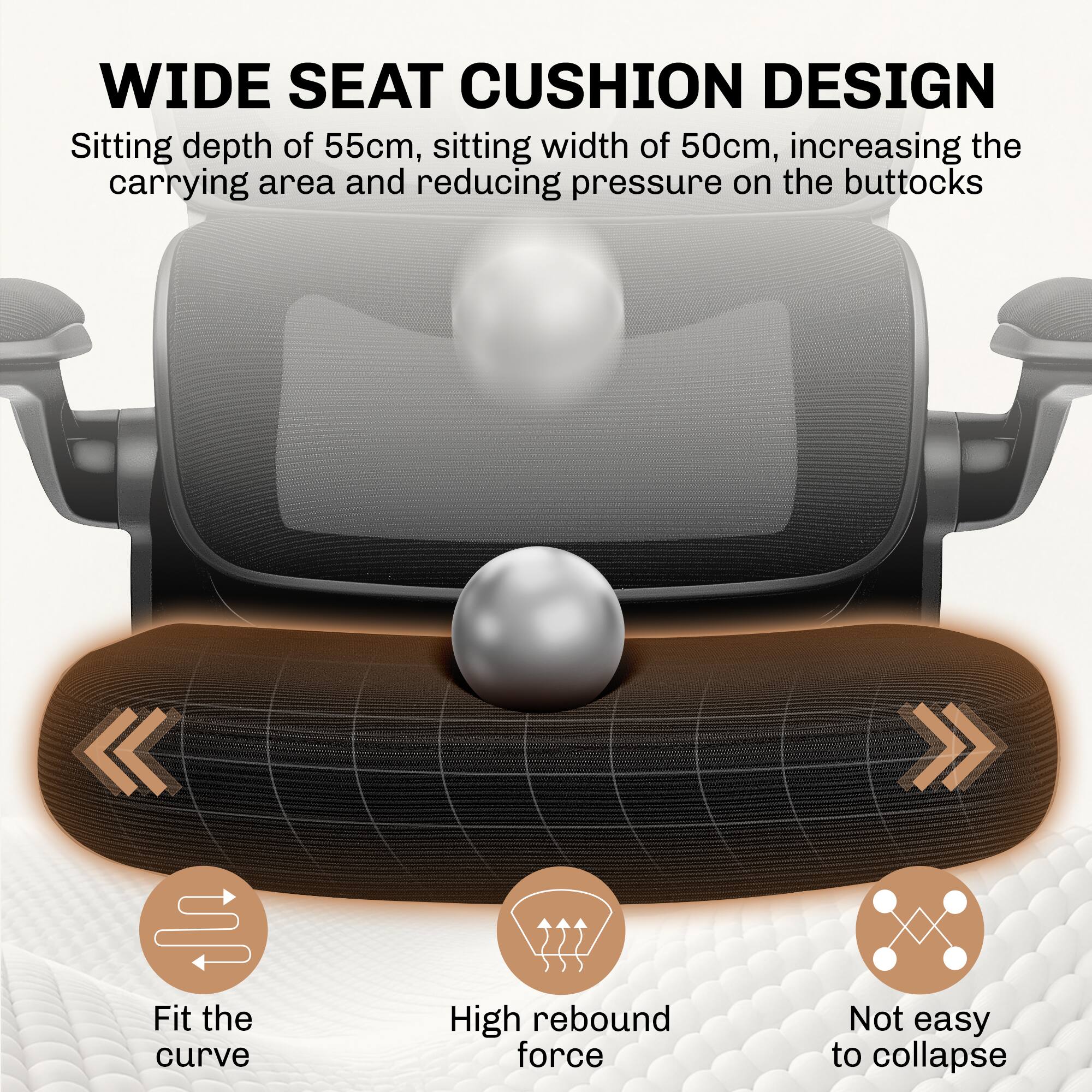 WIDE SEAT CUSHION DESIGN  
Sitting depth of 55cm, sitting width of 50cm, increasing the carrying area and reducing pressure on the buttocks  

- Fit the curve  
- High rebound force  
- Not easy to collapse