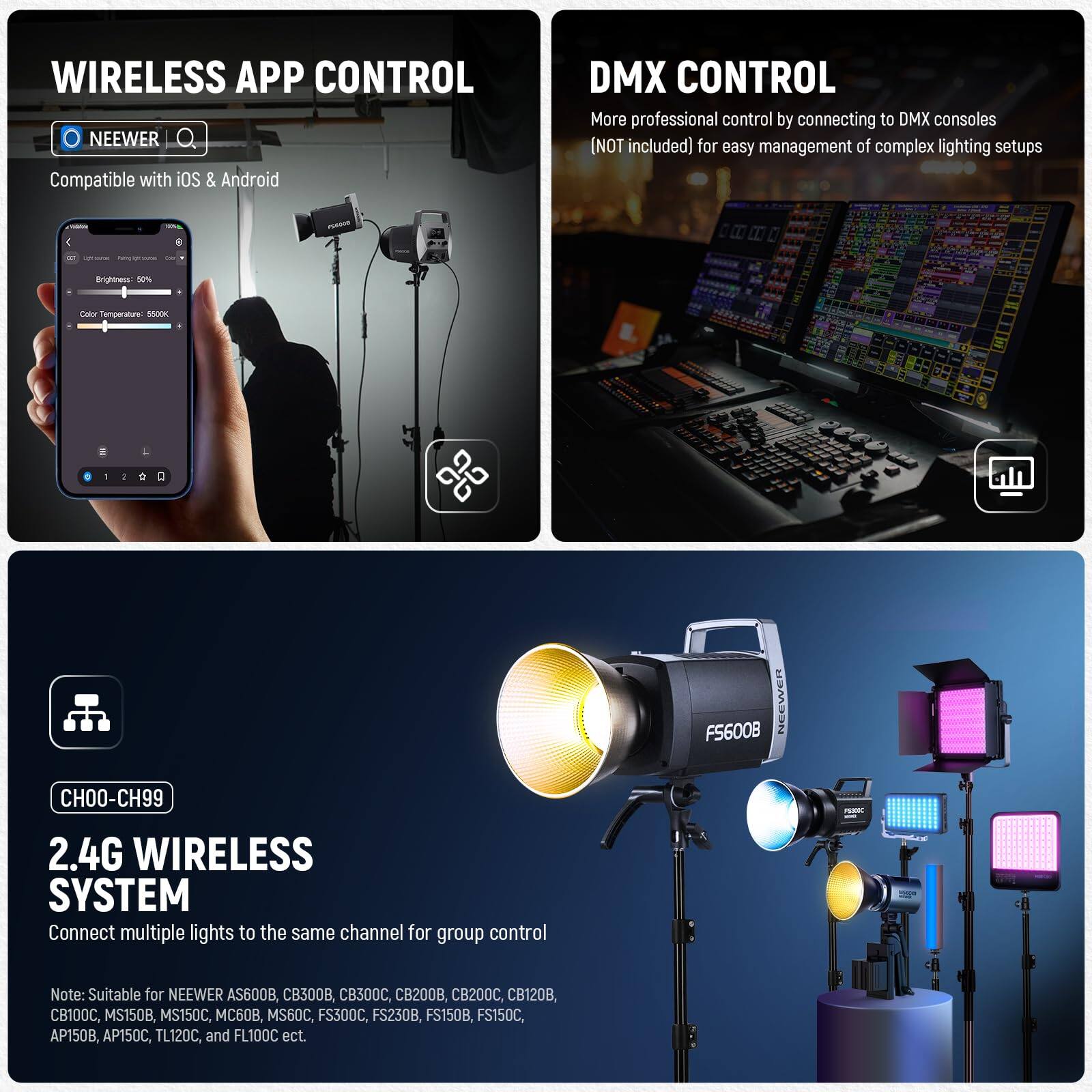 **WIRELESS APP CONTROL**  
NEEWER  
Compatible with iOS & Android  

**DMX CONTROL**  
More professional control by connecting to DMX consoles (NOT included) for easy management of complex lighting setups  

**CH00-CH99**  
2.4G WIRELESS SYSTEM  
Connect multiple lights to the same channel for group control  

Note: Suitable for NEEWER AS600B, CB300B, CB300C, CB200B, CB200C, CB120, CB100C, MS150B, MS150C, 60B, MS60C, FS300C, FS230B, FS150B, FS150C, AP150B, AP150C, TL120C, and FL100C etc.