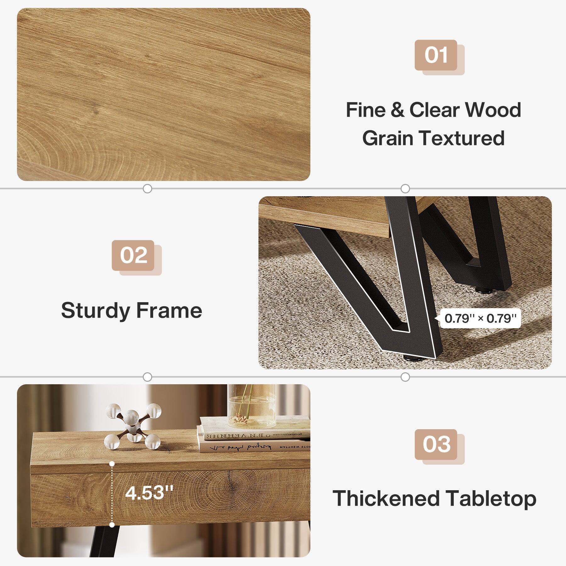 01
Fine & Clear Wood Grain Textured

02
Sturdy Frame
0.79" X 0.79"

03
Thickened Tabletop
4.53"