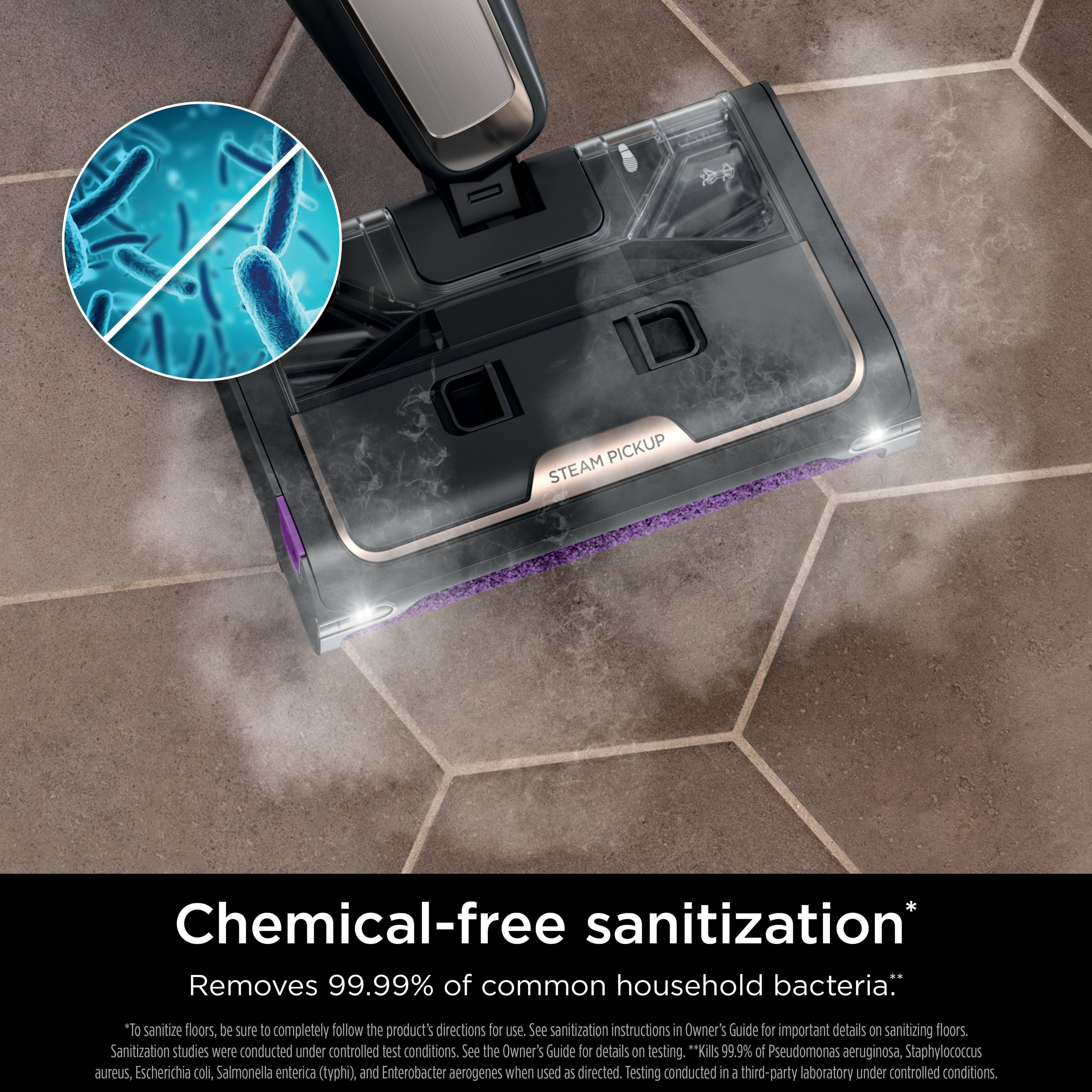 Chemical-free sanitization: Removes 99.99% of common household bacteria. To sanitize floors, be sure to completely follow the product's directions for use. See sanitization instructions in the Owner's Guide for important details on sanitizing floors. Sanitization studies were conducted under controlled test conditions. See the Owner's Guide for details on testing. Kills 99.9% of Pseudomonas aeruginosa, Staphylococcus aureus, Escherichia coli, Salmonella enterica (typhi), and Enterobacter aerogenes when used as directed. Testing conducted in a third-party laboratory under controlled conditions.