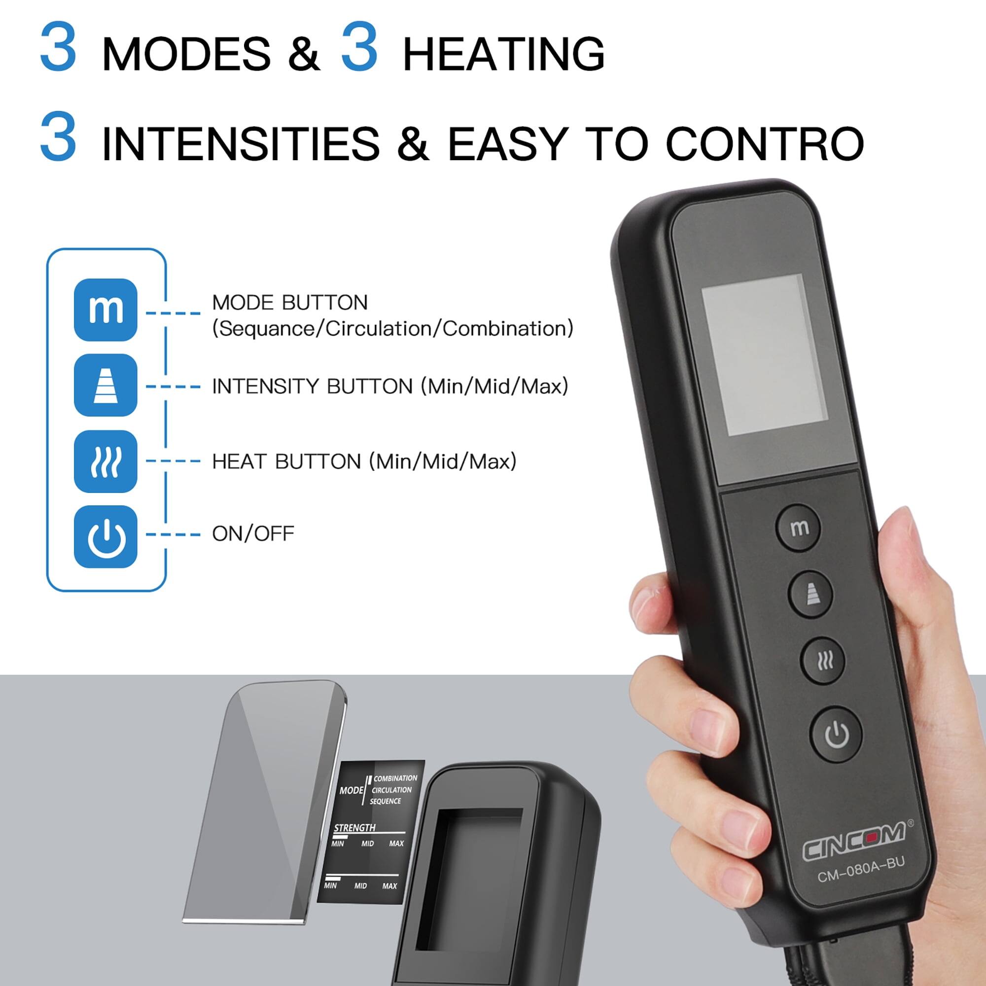 3 MODES & 3 HEATING  
3 INTENSITIES & EASY TO CONTROL  

MODE BUTTON (Sequence/Circulation/Combination)  
INTENSITY BUTTON (Min/Mid/Max)  
HEAT BUTTON (Min/Mid/Max)  
ON/OFF  

COMBINATION MODE ORCULATION SEQUENCE STRENGTH MN MD MAX  
CINCOM CM-080A-BU