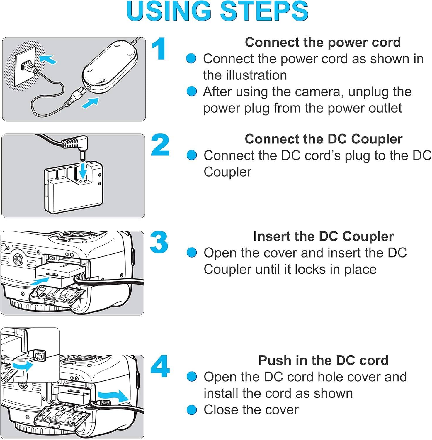 USING STEPS

1. Connect the power cord
   - Connect the power cord as shown in the illustration
   - After using the camera, unplug the power plug from the power outlet

2. Connect the DC Coupler
   - Connect the DC cord's plug to the DC Coupler

3. Insert the DC Coupler
   - Open the cover and insert the DC Coupler until it locks in place

4. Push in the DC cord
   - Open the DC cord hole cover and install the cord as shown
   - Close the cover