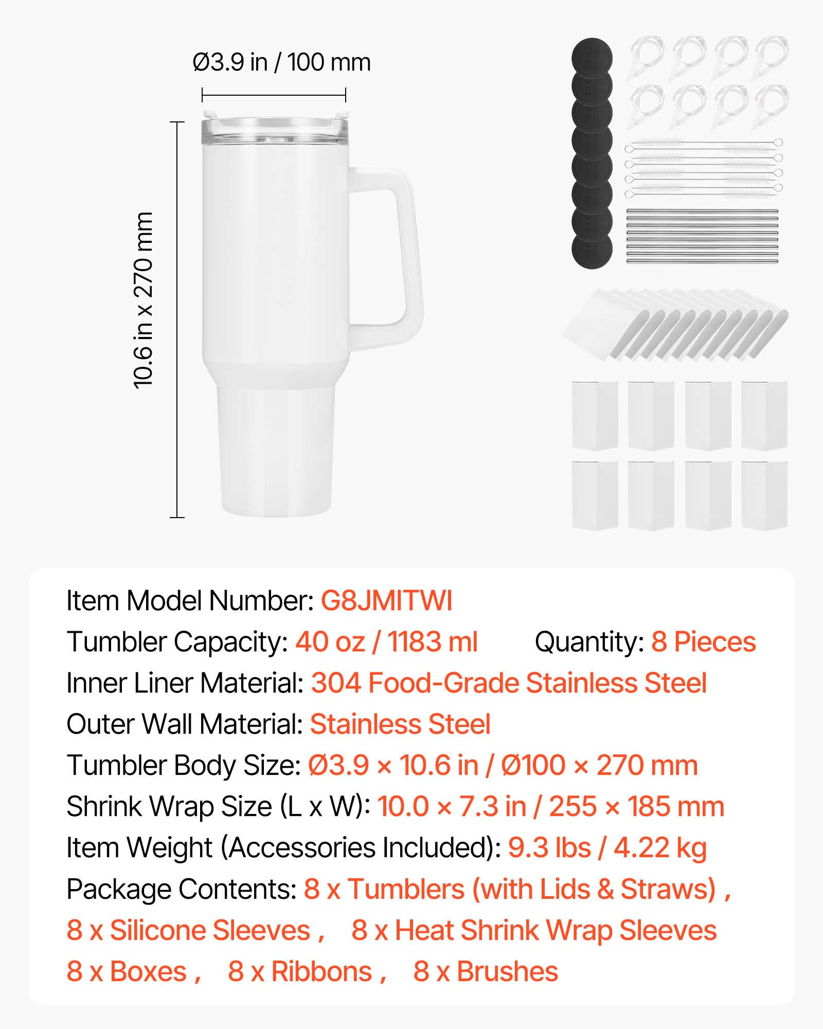 - Item Model Number: G8JMITWI
- Tumbler Capacity: 40 oz / 1183 ml
- Quantity: 8 Pieces
- Inner Liner Material: 304 Food-Grade Stainless Steel
- Outer Wall Material: Stainless Steel
- Tumbler Body Size: 3.9 x 10.6 in / 100 x 270 mm
- Shrink Wrap Size (L x W): 10.0 x 7.3 in / 255 x 185 mm
- Item Weight (Accessories Included): 9.3 lbs / 4.22 kg
- Package Contents: 8 x Tumblers (with Lids & Straws), 8 x Silicone Sleeves, 8 x Heat Shrink Wrap Sleeves, 8 x Boxes, 8 x Ribbons, 8 x Brushes