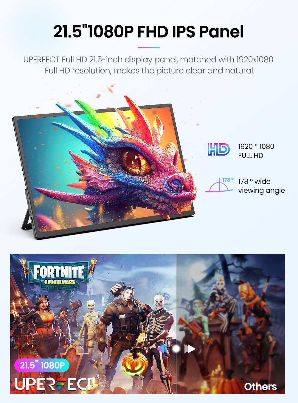 21.5" 1080P FHD IPS Panel

UPERFECT Full HD 21.5-inch display panel, matched with 1920x1080 Full HD resolution, makes the picture clear and natural.

1920 * 1080 FULL HD

178° wide viewing angle

FORTNITE CAUCHEMARS

21.5" 1080P UPERFECT

Others