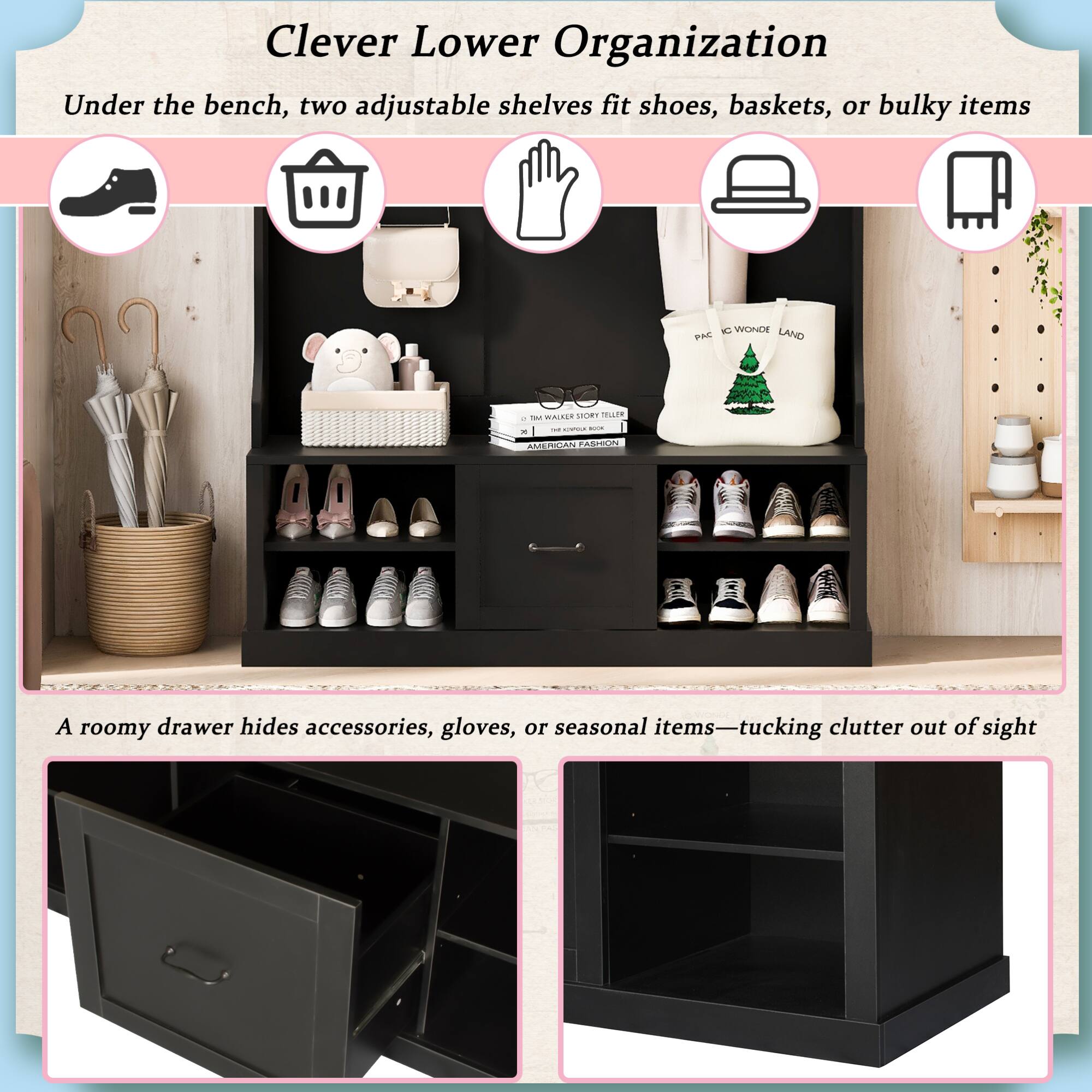 Clever Lower Organization

Under the bench, two adjustable shelves fit shoes, baskets, or bulky items

A roomy drawer hides accessories, gloves, or seasonal items—tucking clutter out of sight