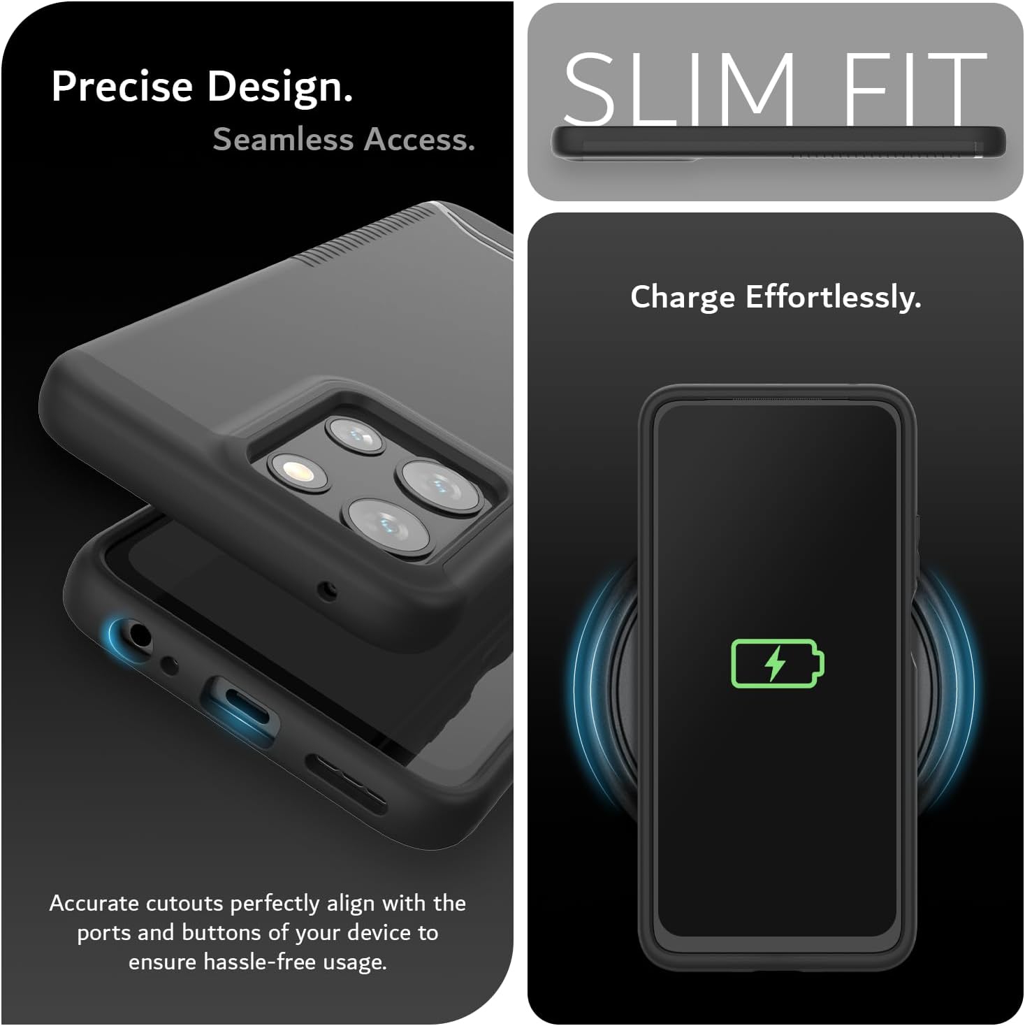 Precise Design.  
Seamless Access.  

SLIM FIT  

Charge Effortlessly.  

Accurate cutouts perfectly align with the ports and buttons of your device to ensure hassle-free usage.