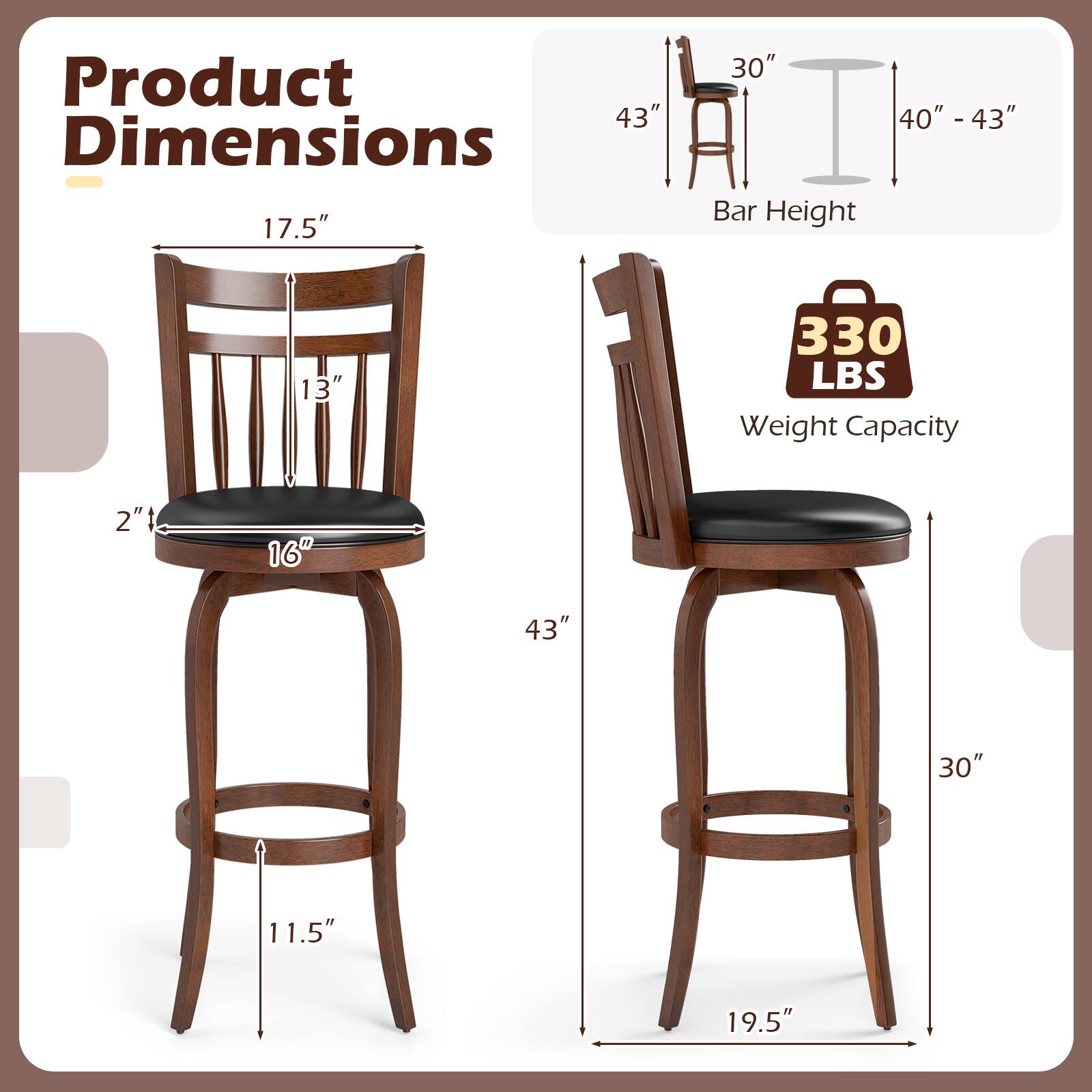 Product Dimensions  
- Height: 43"  
- Seat Height: 17.5"  
- Back Height: 13"  
- Seat Depth: 16"  
- Overall Width: 19.5"  
- Overall Depth: 30"  
- Leg Height: 11.5"  

Bar Height: 40" - 43"  

Weight Capacity: 330 LBS