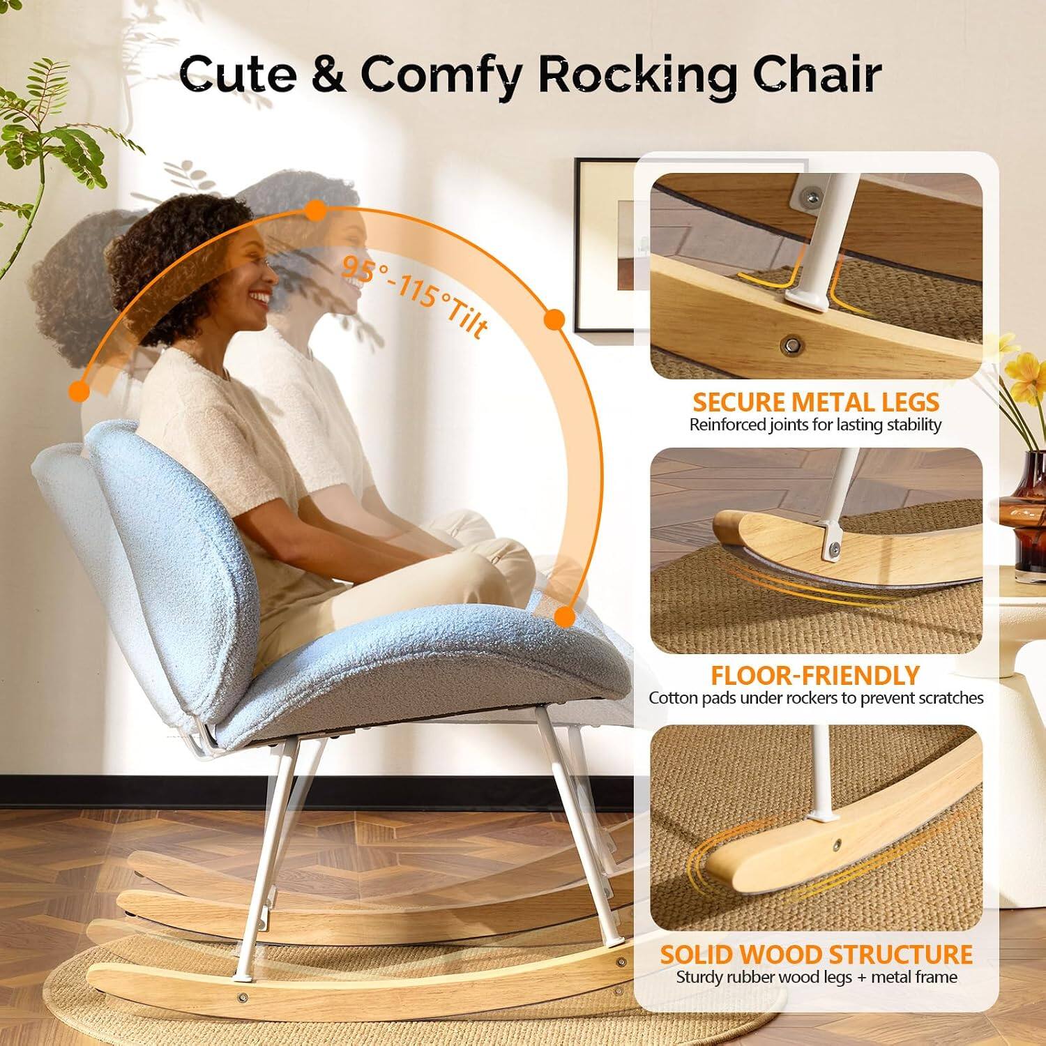 Cute & Comfy Rocking Chair

95°-115° Tilt

SECURE METAL LEGS
Reinforced joints for lasting stability

FLOOR-FRIENDLY
Cotton pads under rockers to prevent scratches

SOLID WOOD STRUCTURE
Sturdy rubber wood legs + metal frame