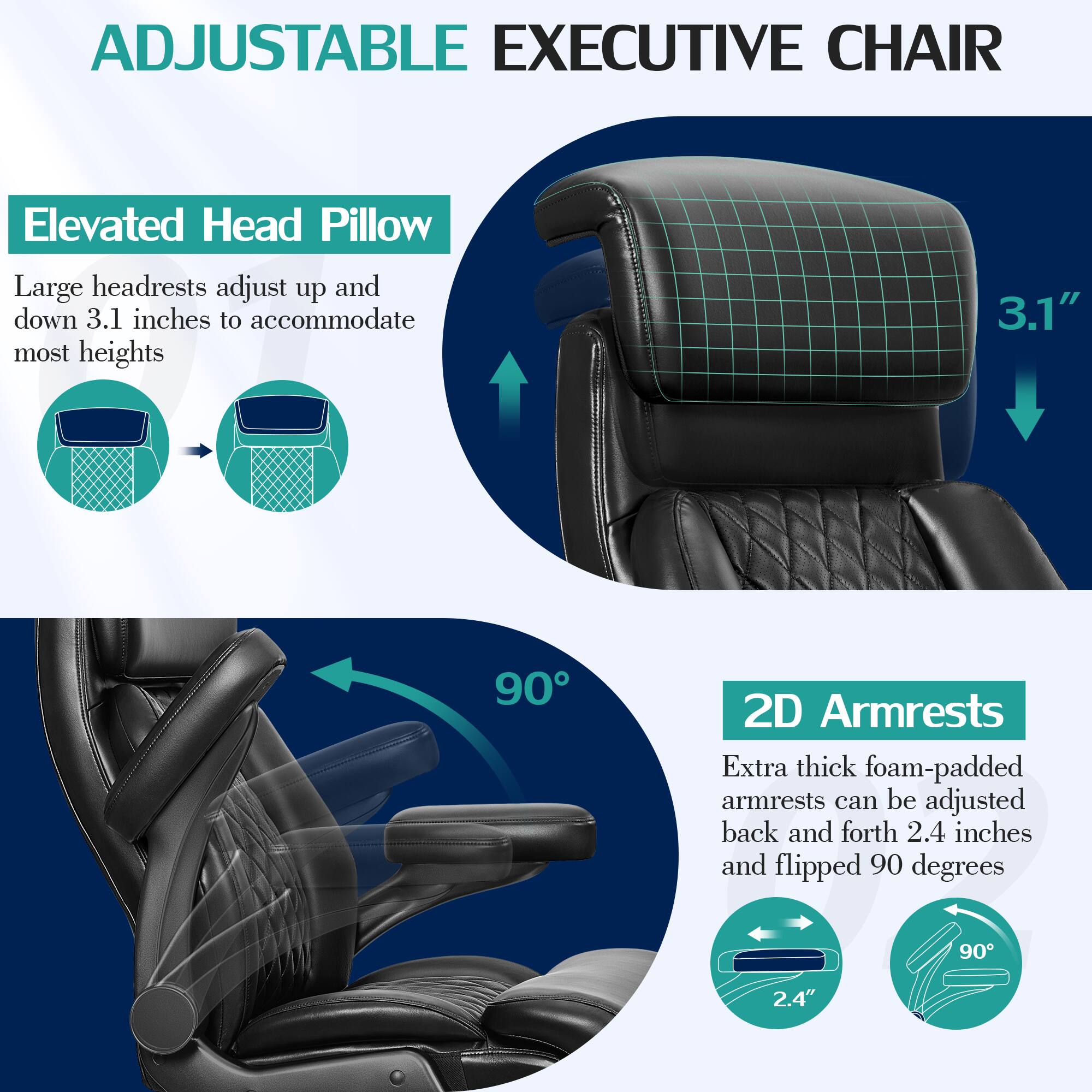 ADJUSTABLE EXECUTIVE CHAIR

Elevated Head Pillow
Large headrests adjust up and down 3.1 inches to accommodate most heights

2D Armrests
Extra thick foam-padded armrests can be adjusted back and forth 2.4 inches and flipped 90 degrees