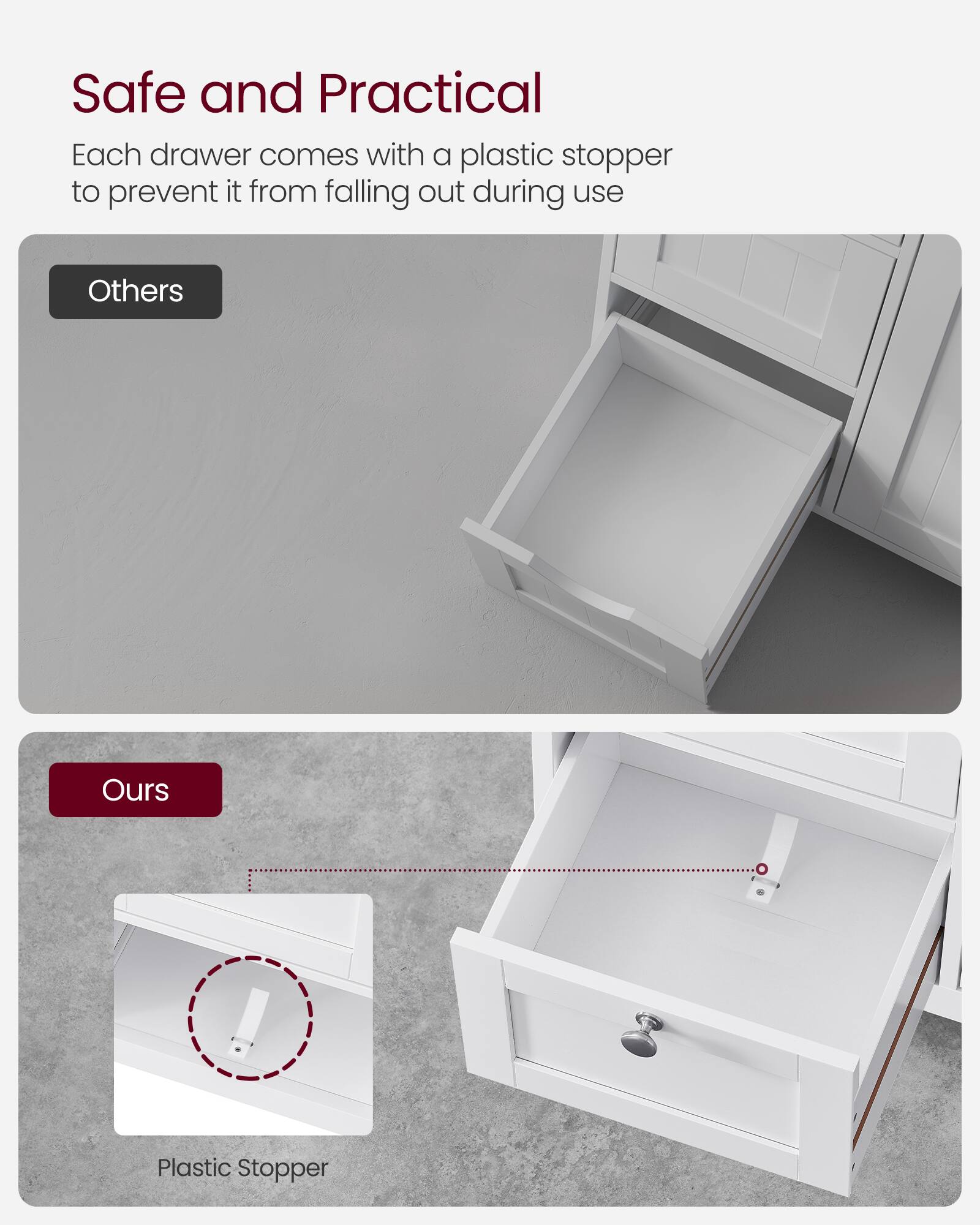Safe and Practical  
Each drawer comes with a plastic stopper to prevent it from falling out during use  

Others  
Ours  
Plastic Stopper
