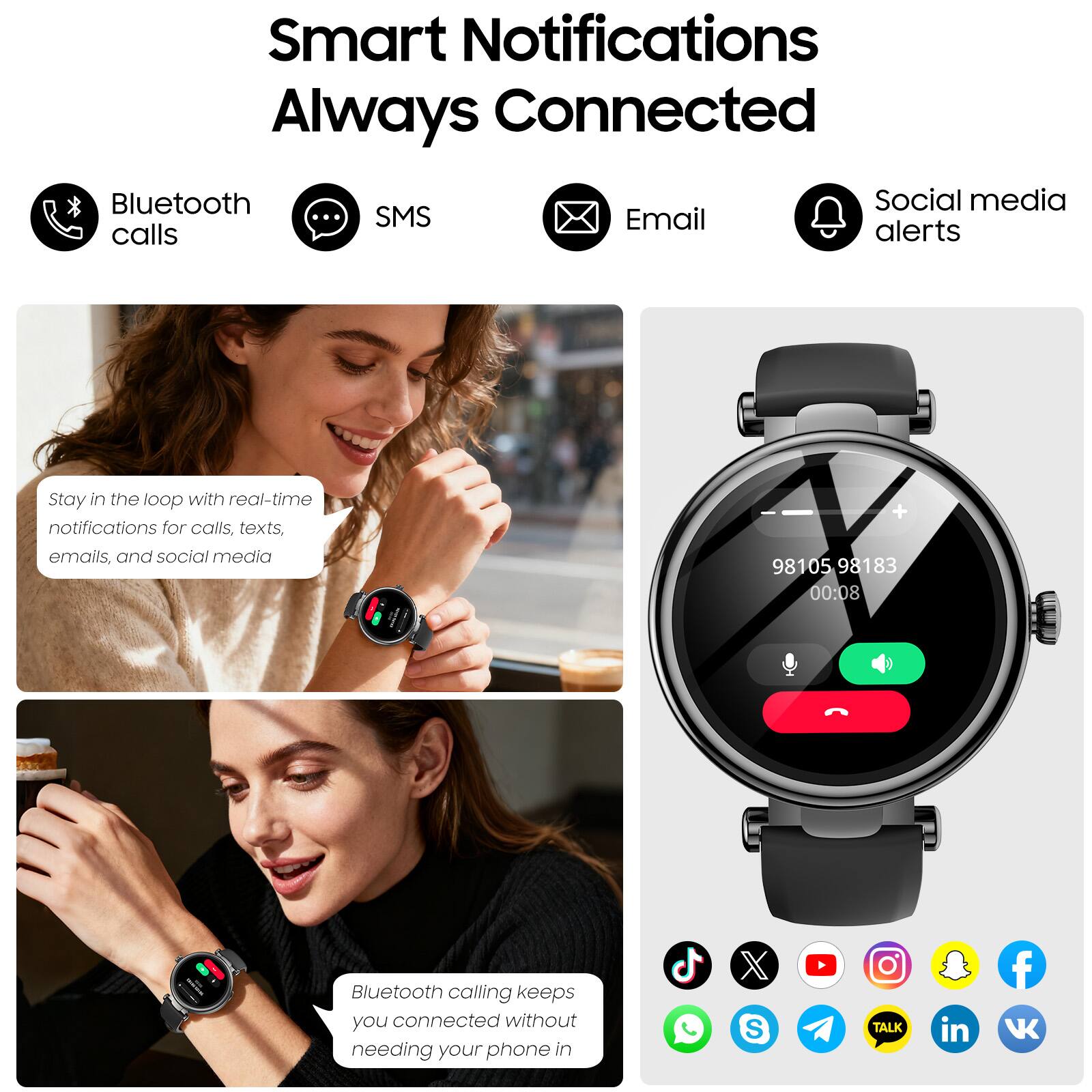 Smart Notifications Always Connected

Bluetooth calls  
SMS  
Email  
Social media alerts  

Stay in the loop with real-time notifications for calls, texts, emails, and social media

Bluetooth calling keeps you connected without needing your phone in
