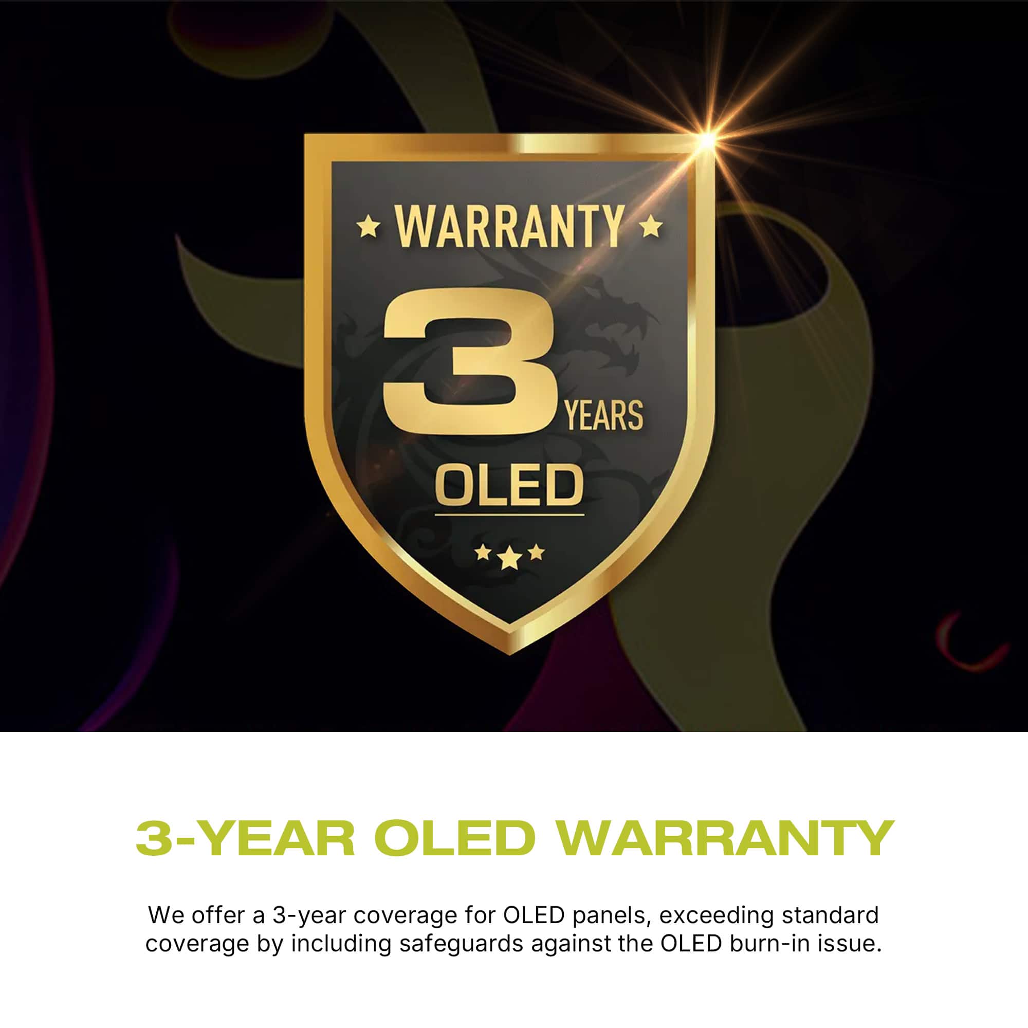 WARRANTY 3 YEARS OLED 3-YEAR OLED WARRANTY We offer a 3-year coverage for OLED panels, exceeding standard coverage by including safeguards against the OLED burn-in issue.