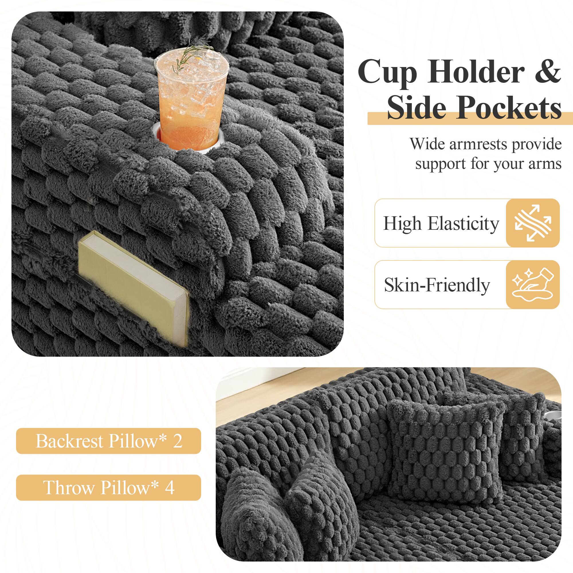 Cup Holder & Side Pockets  
Wide armrests provide support for your arms  

High Elasticity  
Skin-Friendly  

Backrest Pillow* 2  
Throw Pillow* 4