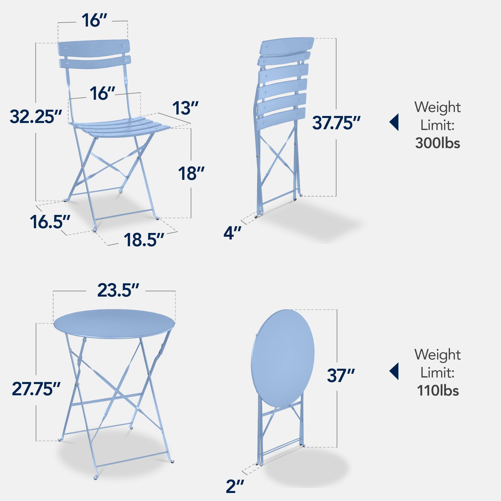 - Chair 1:
  - Height: 32.25"
  - Seat Width: 16"
  - Seat Depth: 16"
  - Back Height: 13"
  - Armrest Height: 18"
  - Seat to Ground: 16.5"
  - Base Width: 18.5"
  - Base Depth: 4"
  - Weight Limit: 300lbs

- Chair 2:
  - Height: 37.75"
  - Seat Width: 16"
  - Seat Depth: 16"
  - Back Height: 13"
  - Armrest Height: 18"
  - Seat to Ground: 16.5"
  - Base Width: 18.5"
  - Base Depth: 4"
  - Weight Limit: 300lbs

- Table 1:
  - Top Diameter: 23.5"
  - Height: 27.75"
  - Base Width: 27.75"
  - Base Depth: 2"
  - Weight Limit: 110lbs

- Table 2:
  - Top