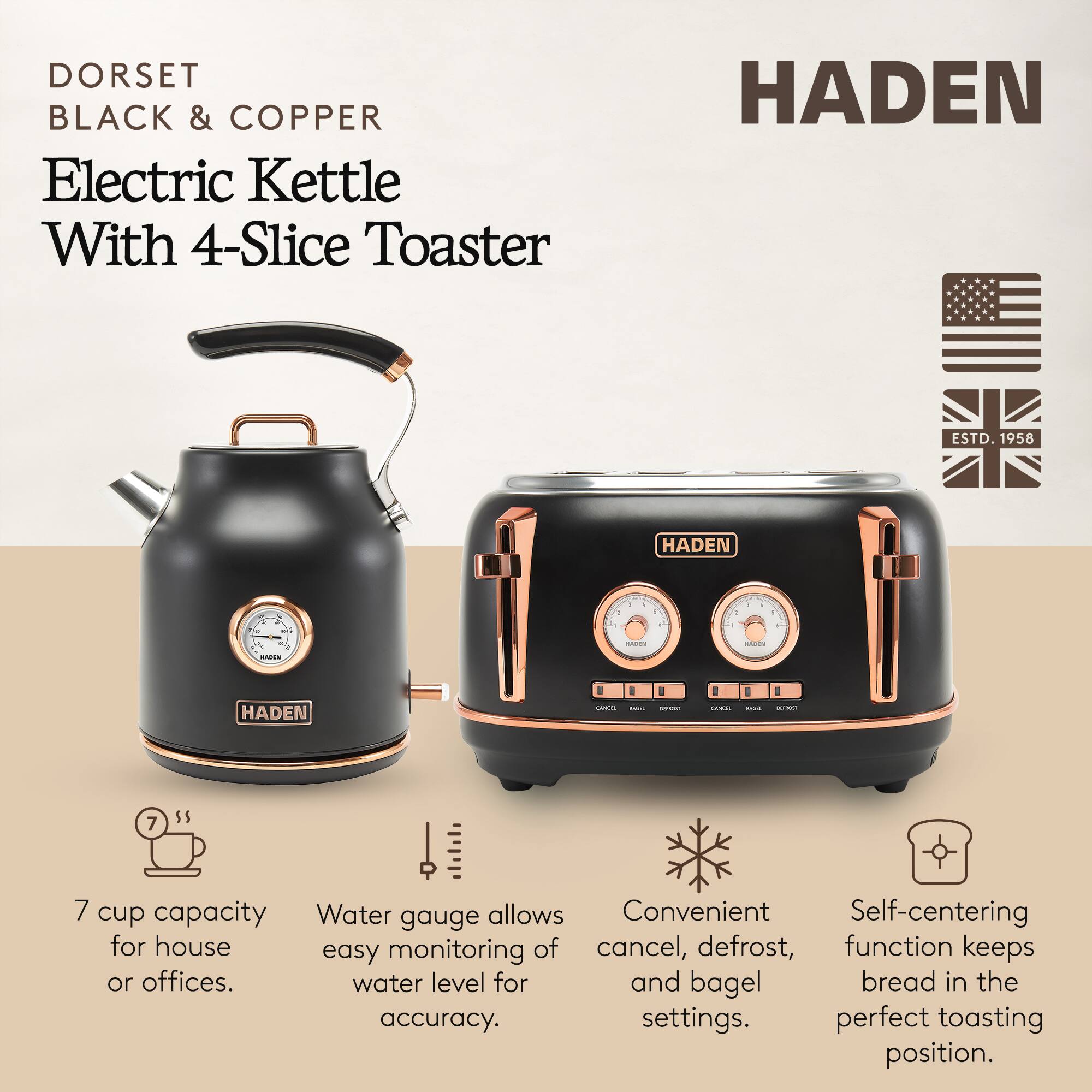 DORSET BLACK & COPPER Electric Kettle With 4-Slice Toaster

HADEN ESTD. 1958

7 cup capacity for house or offices.
Water gauge allows easy monitoring of water level for accuracy.
Convenient cancel, defrost, and bagel settings.
Self-centering function keeps bread in the perfect toasting position.