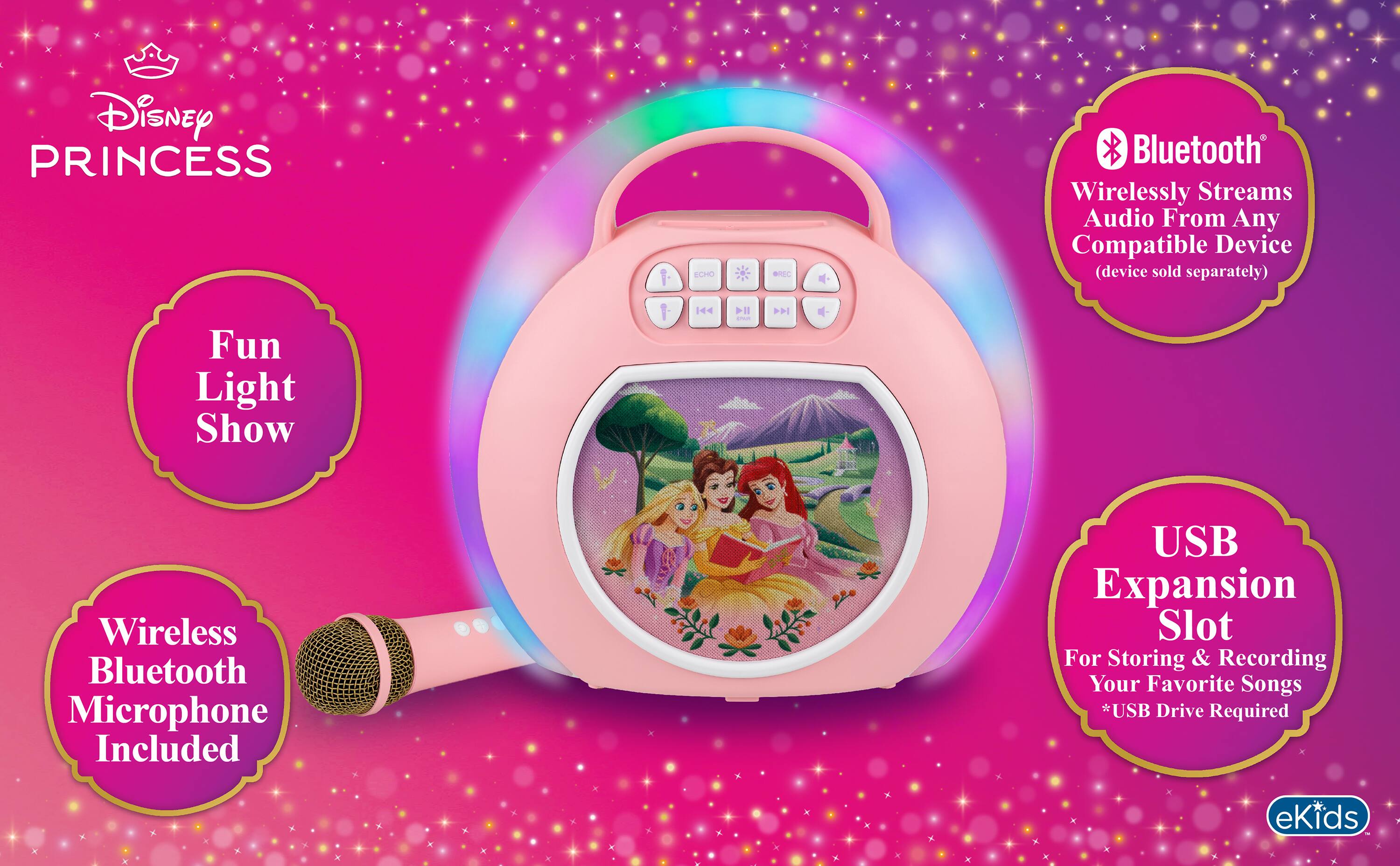 Disney PRINCESS  
ECHO  
OREO  
Bluetooth Wirelessly Streams Audio From Any Compatible Device (device sold separately)  
Fun Light Show  
Wireless Bluetooth Microphone Included  
USB Expansion Slot For Storing & Recording Your Favorite Songs *USB Drive Required  
eKids