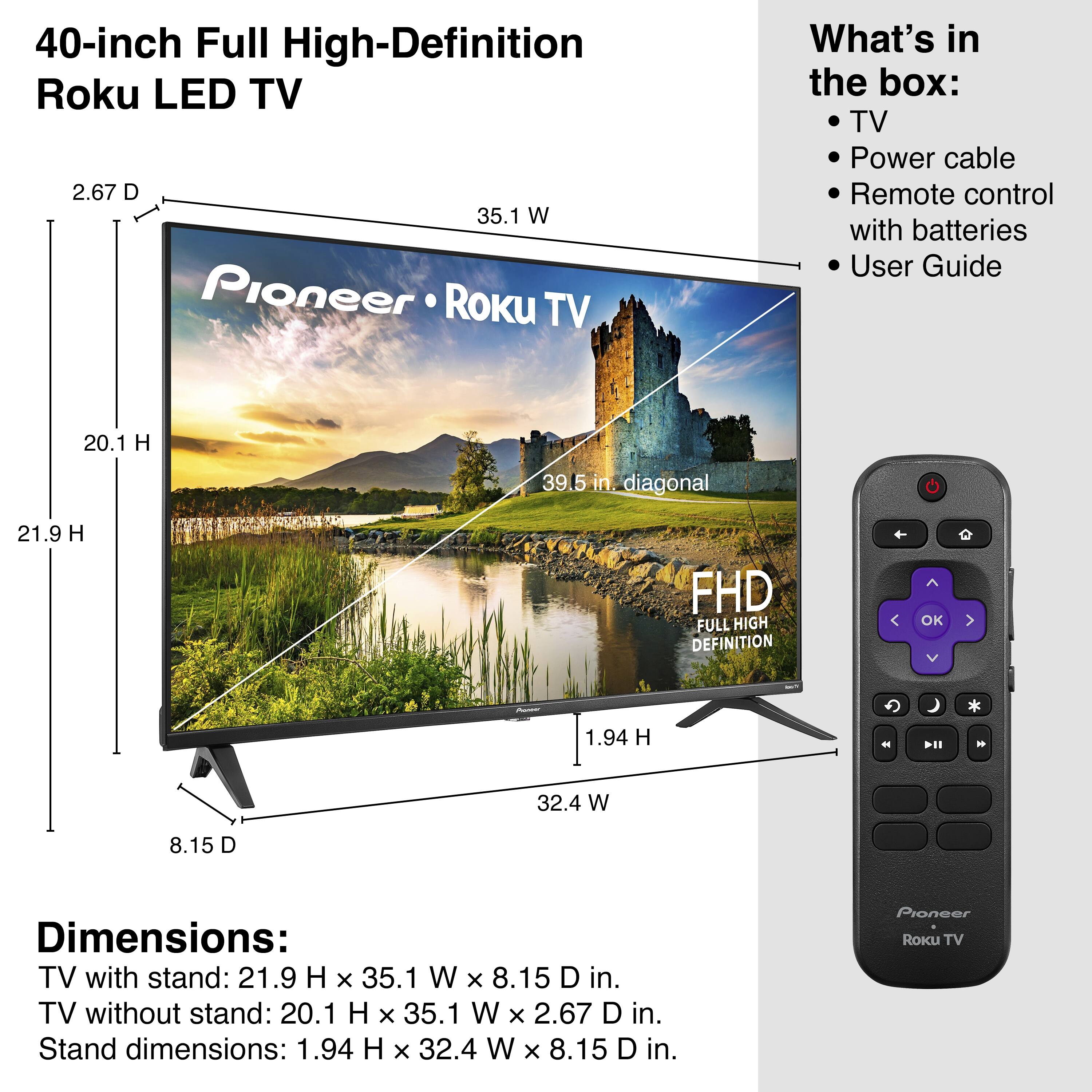 40-inch Full High-Definition Roku LED TV

What's in the box:
- TV
- Power cable
- Remote control with batteries
- User Guide

Dimensions:
- TV with stand: 21.9 H x 35.1 W x 8.15 D in.
- TV without stand: 20.1 H x 35.1 W x 2.67 D in.
- Stand dimensions: 1.94 H x 32.4 W x 8.15 D in.

Pioneer Roku TV