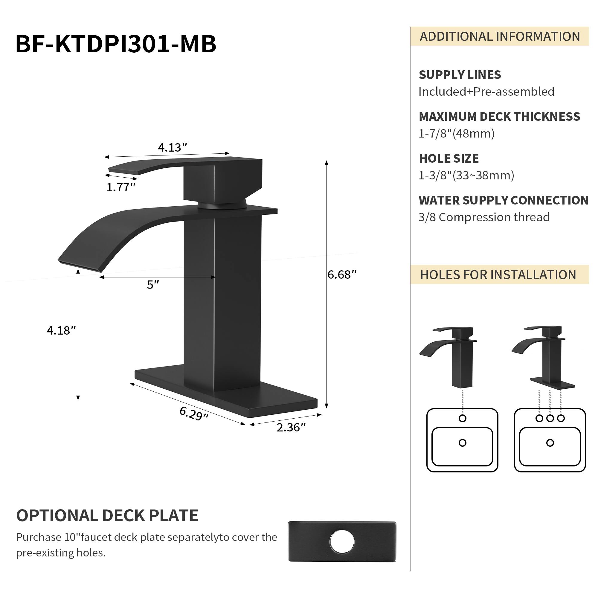 BF-KTDPI301-MB

ADDITIONAL INFORMATION

SUPPLY LINES
Included+Pre-assembled

MAXIMUM DECK THICKNESS
1-7/8" (48mm)

HOLE SIZE
1-3/8" (33~38mm)

WATER SUPPLY CONNECTION
3/8 Compression thread

HOLES FOR INSTALLATION
4.18" x 6.29" x 2.36"

OPTIONAL DECK PLATE
Purchase 10" faucet deck plate separately to cover the pre-existing holes.
