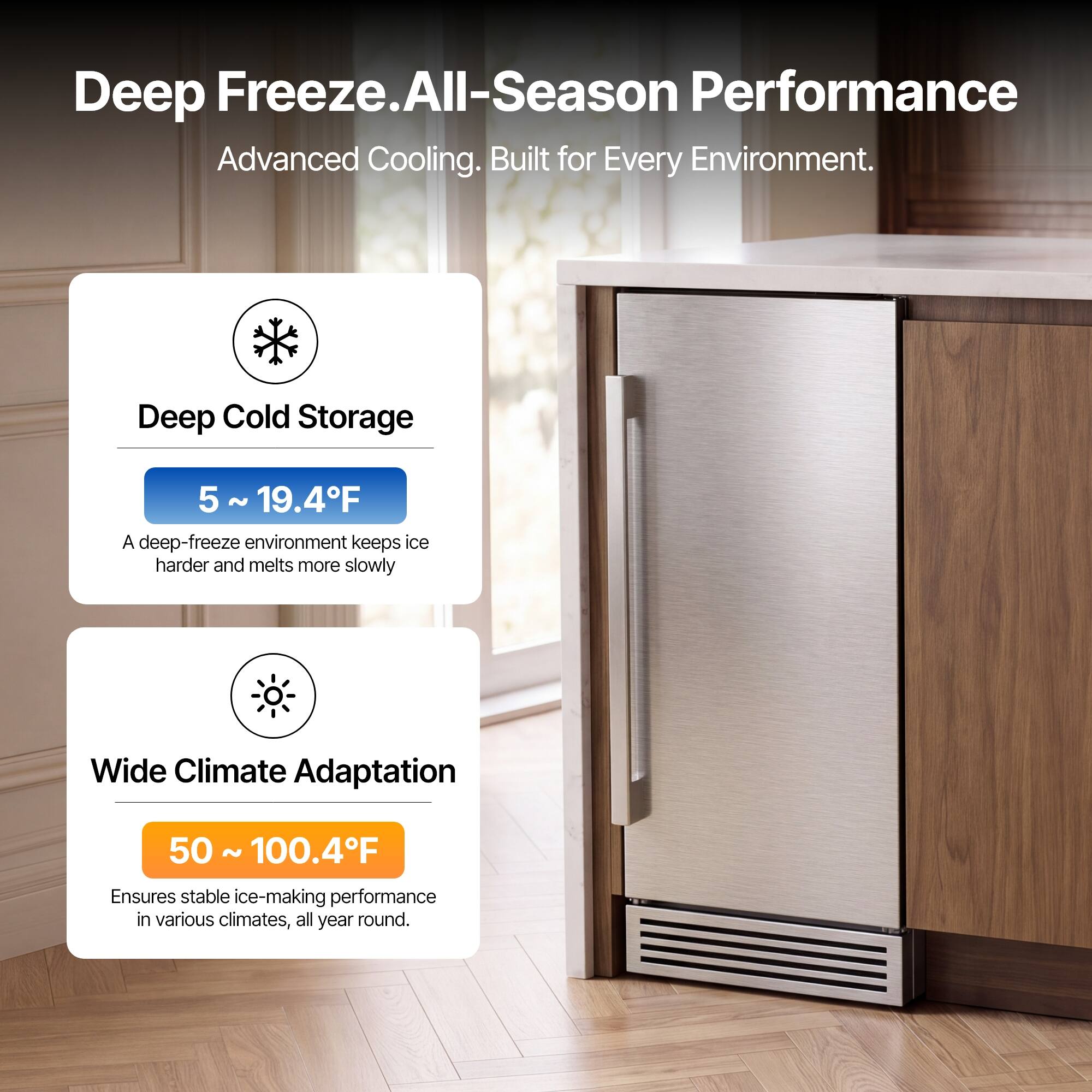 Deep Freeze. All-Season Performance  
Advanced Cooling. Built for Every Environment.

Deep Cold Storage  
5 ~ 19.4°F  
A deep-freeze environment keeps ice harder and melts more slowly

Wide Climate Adaptation  
50 ~ 100.4°F  
Ensures stable ice-making performance in various climates, all year round.