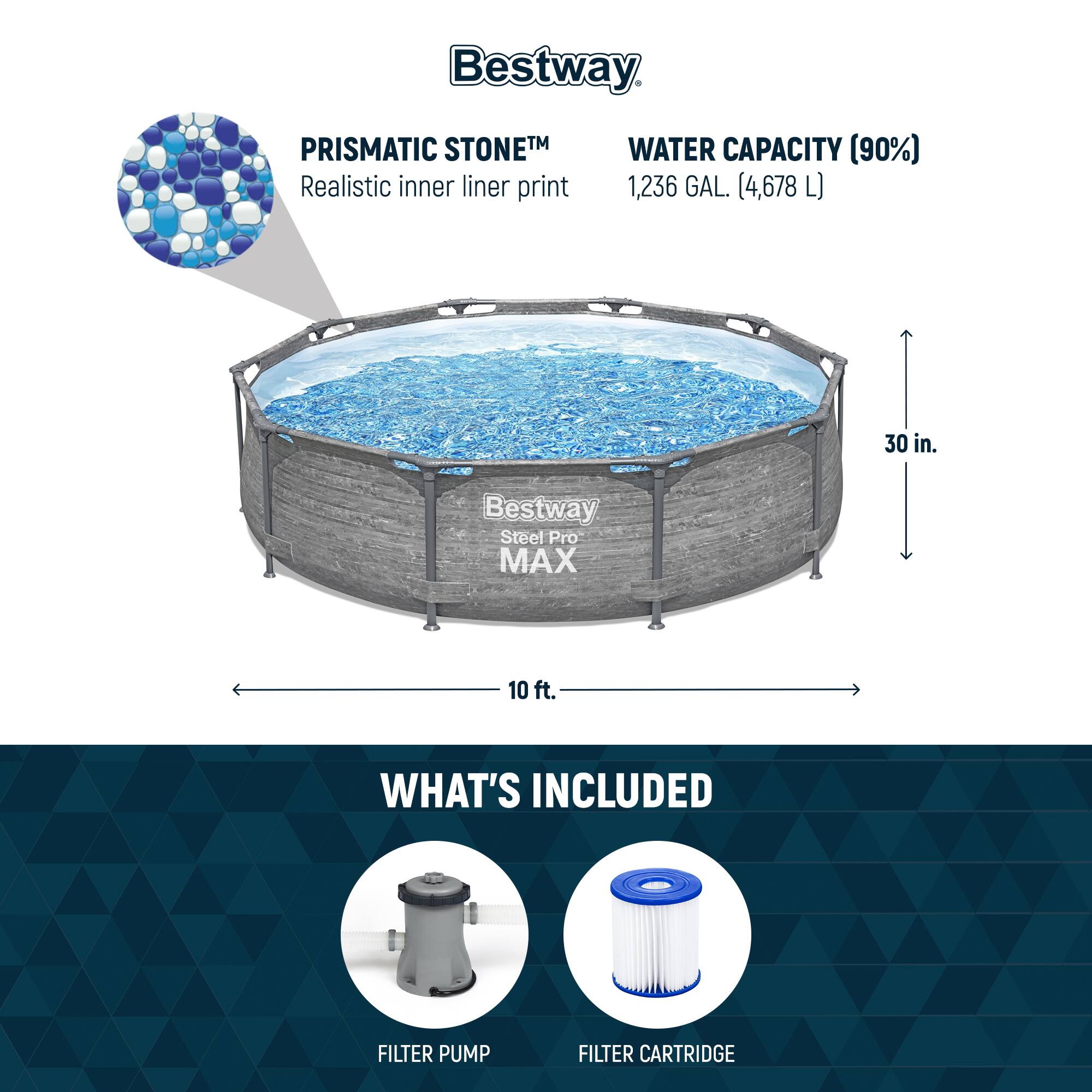Bestway PRISMATIC STONETM  
Realistic inner liner print

WATER CAPACITY (90%)  
1,236 GAL. (4,678 L)

30 in.

Bestway Steel Pro MAX

WHAT'S INCLUDED  
FILTER PUMP  
FILTER CARTRIDGE