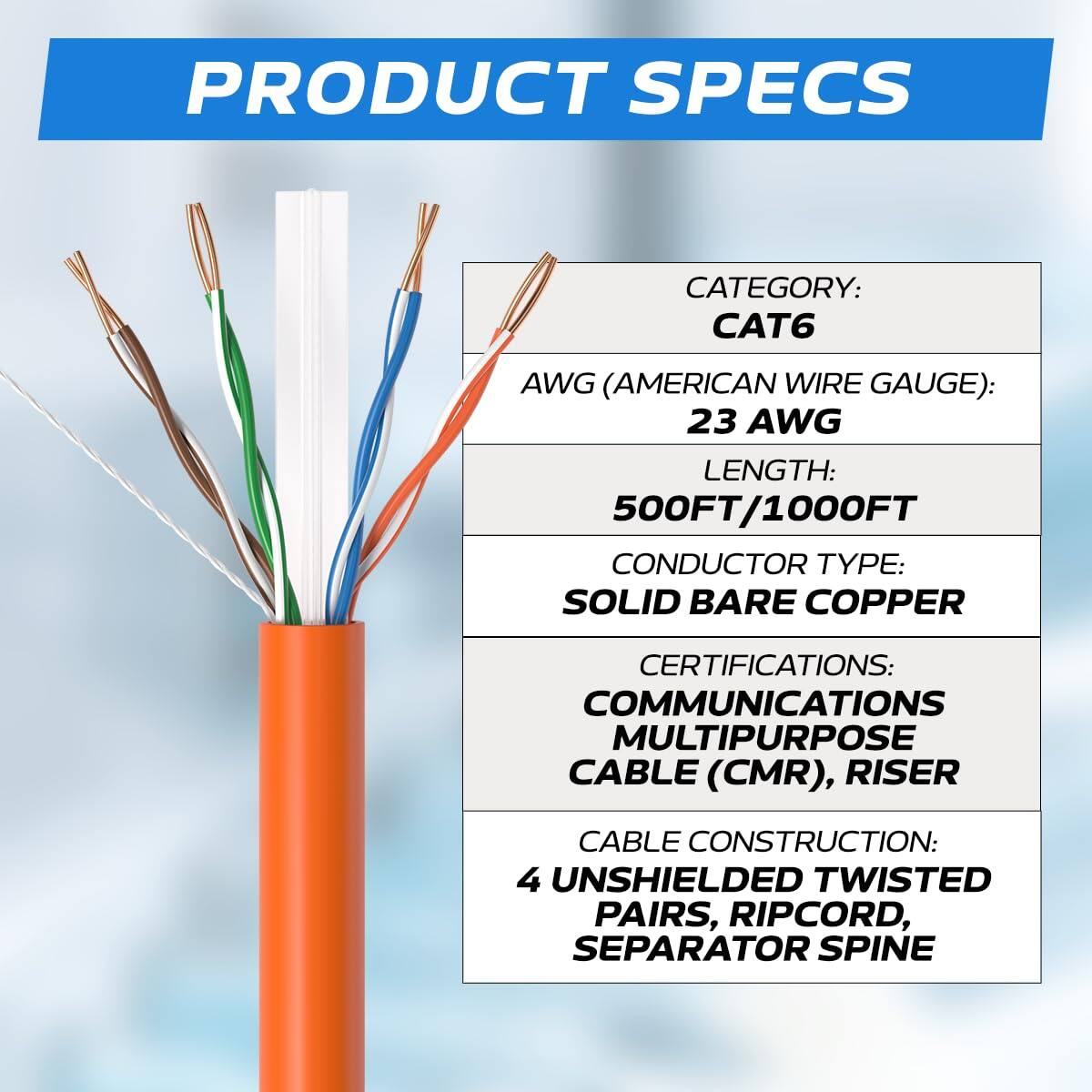 PRODUCT SPECS

CATEGORY: CAT6  
AWG (AMERICAN WIRE GAUGE): 23 AWG  
LENGTH: 500FT/1000FT  
CONDUCTOR TYPE: SOLID BARE COPPER  
CERTIFICATIONS: COMMUNICATIONS MULTIPURPOSE CABLE (CMR), RISER  
CABLE CONSTRUCTION: 4 UNSHIELDED TWISTED PAIRS, RIPCORD, SEPARATOR SPINE