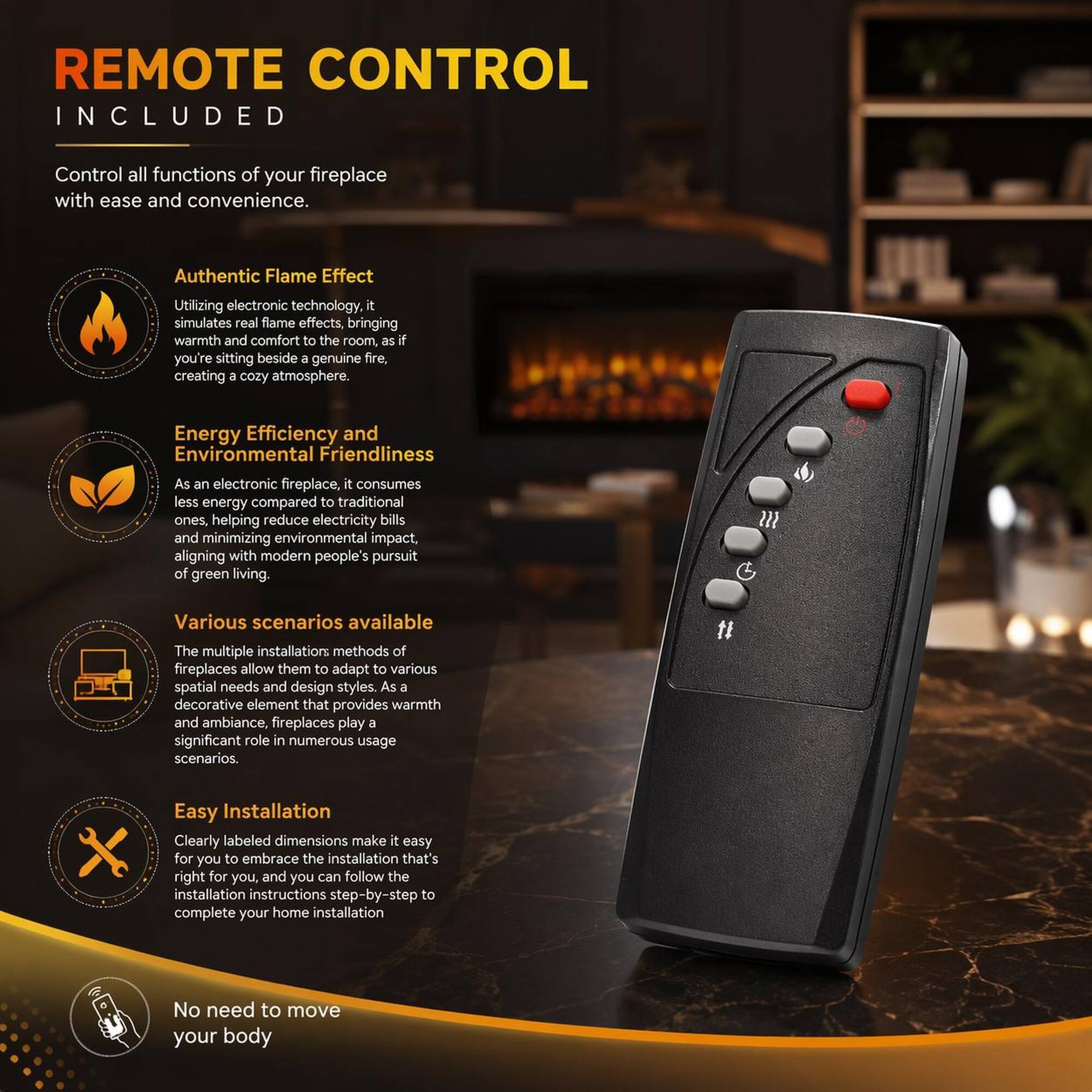 REMOTE CONTROL INCLUDED

Control all functions of your fireplace with ease and convenience.

Authentic Flame Effect
Utilizing electronic technology, it simulates real flame effects, bringing warmth and comfort to the room, as if you're sitting beside a genuine fire, creating a cozy atmosphere.

Energy Efficiency and Environmental Friendliness
As an electronic fireplace, it consumes less energy compared to traditional ones, helping reduce electricity bills and minimizing environmental impact, aligning with modern people's pursuit of green living.

Various scenarios available
The multiple installation methods of fireplaces allow them to adapt to various spatial needs and design styles. As a decorative element that provides warmth and ambiance, fireplaces play a significant role in numerous usage scenarios.

Easy Installation
Clearly labeled dimensions make it easy for you to embrace the installation that's right for you, and you can follow the installation instructions step-by-step to complete your home installation.

No need to move your body