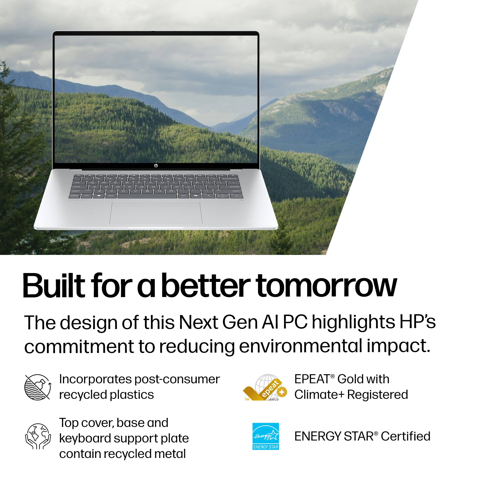 Built for a better tomorrow
The design of this Next Gen AI PC highlights HP's commitment to reducing environmental impact.
Incorporates post-consumer recycled plastics
EPEAT Gold with Climate+ Registered
Top cover, base and keyboard support plate contain recycled metal
ENERGY STAR Certified