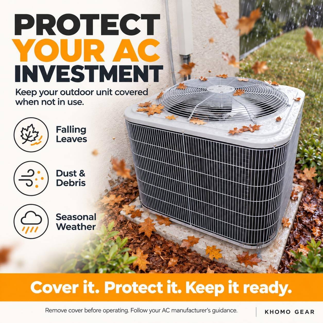 PROTECT YOUR AC INVESTMENT  
Keep your outdoor unit covered when not in use.

- Falling Leaves
- Dust & Debris
- Seasonal Weather

Cover it. Protect it. Keep it ready.  
Remove cover before operating. Follow your AC manufacturer's guidance.  
KHOMO GEAR