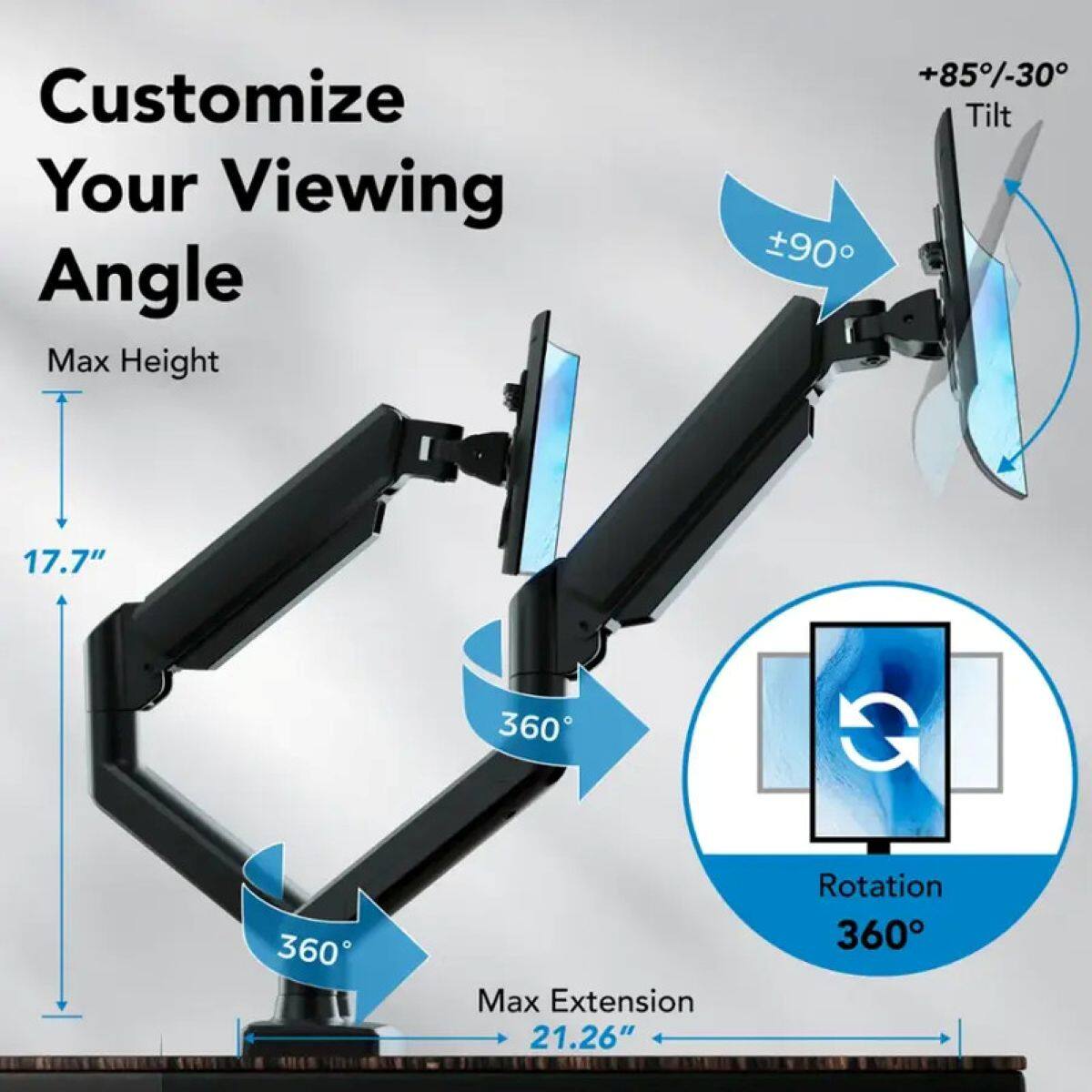 Customize Your Viewing Angle  
Max Height +85%-30  
Tilt 90  
17.7"  
360  
360  
Max Extension 21.26"  
Rotation 360