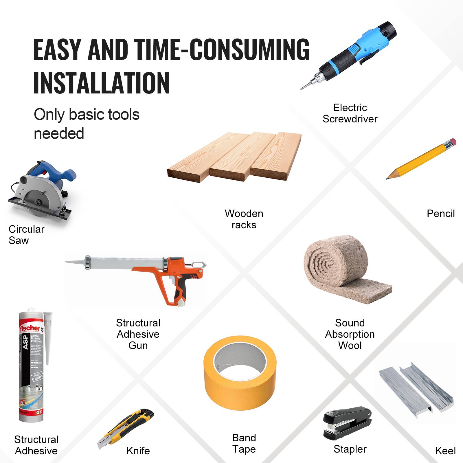 EASY AND TIME-CONSUMING INSTALLATION  
Only basic tools needed

- Electric Screwdriver
- Pencil
- Circular Saw
- Wooden racks
- Structural Adhesive Gun
- Structural Adhesive
- Knife
- Band Tape
- Stapler
- Keel
- Sound Absorption Wool