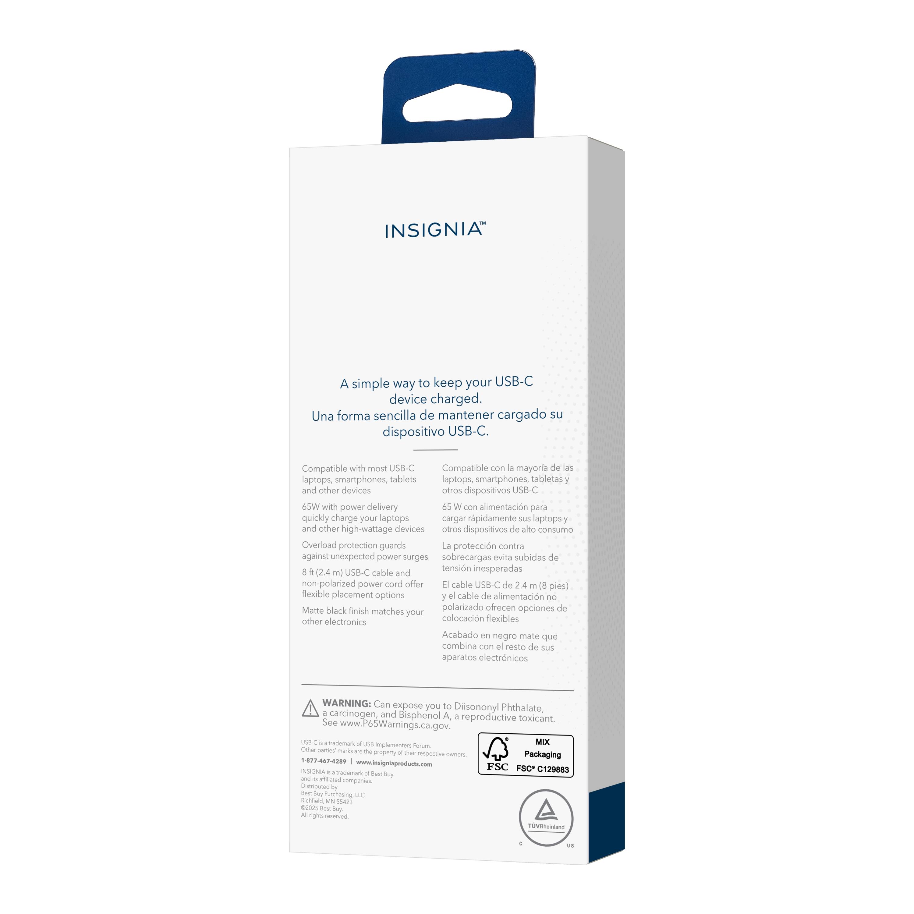 INSIGNIA

A simple way to keep your USB-C device charged.
Una forma sencilla de mantener cargado su dispositivo USB-C.

Compatible with most USB-C laptops, smartphones, tablets and other devices.
Compatible con la mayoría de las laptops, smartphones, tabletas y otros dispositivos USB-C.

45W with power delivery quickly charge your laptops and other high-wattage devices.
Con alimentación para cargar rápidamente sus laptops y otros dispositivos de alto consumo.

Overload protection guards against unexpected power surges.
La protección contra sobrecargas evita subidas de tensión inesperadas.

8 ft (2.4 m) USB-C cable and non-polarized power cord offer flexible placement options.
Cable USB-C de 2.4 m (8 pies) y el cable de alimentación no polarizado ofrecen opciones de colocación flexibles.

Matte black finish matches your other electronics.
Acabado en negro mate que combina con el resto de sus aparatos electrónicos.

WARNING: Can expose you to Diisononyl Phthalate, a carcinogen and reproductive toxicant.
See www.P65Warnings.ca.gov.

Packaging
FSC C129883

MIX
