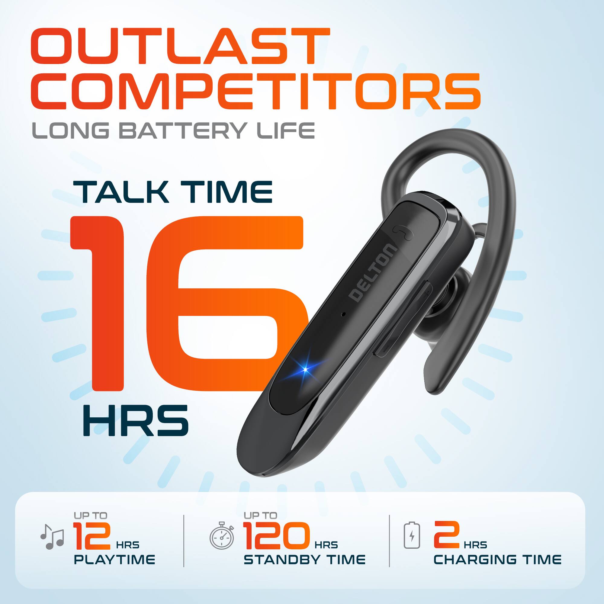 OUTLAST COMPETITORS LONG BATTERY LIFE
TALK TIME 16 HRS
UP TO 12 HRS PLAYTIME
UP TO 120 HRS STANDBY TIME
2 HRS CHARGING TIME