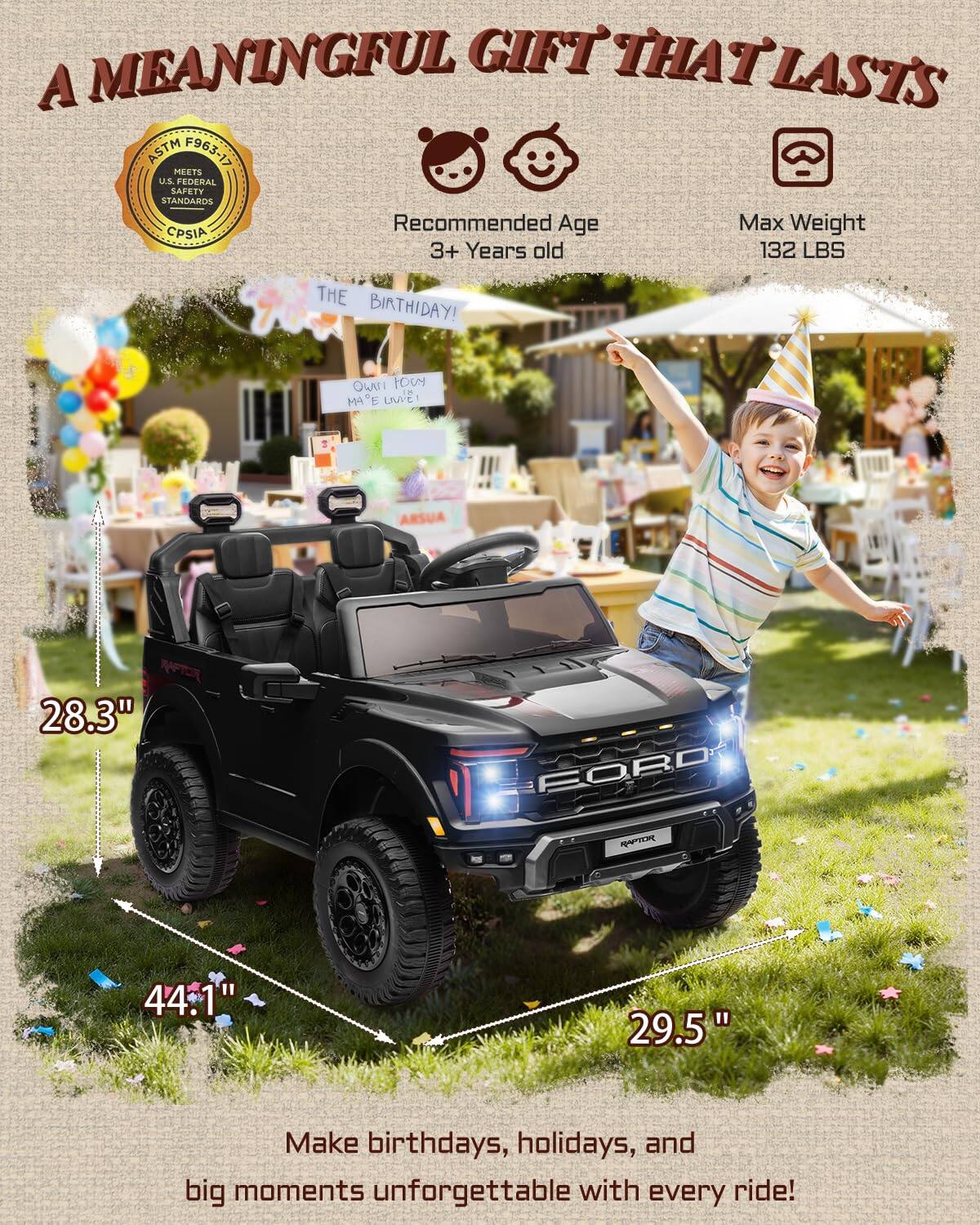 A MEANINGFUL GIFT THAT LASTS

ASTM F963-17 MEETS U.S. FEDERAL SAFETY STANDARDS

Recommended Age: 3+ Years old

Max Weight: 132 LBS

THE BIRTHDAY!

Make birthdays, holidays, and big moments unforgettable with every ride!

Dimensions:
- 28.3"
- 44.1"
- 29.5"