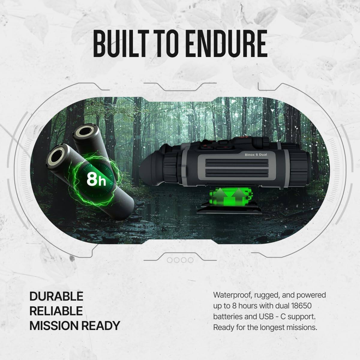 BUILT TO ENDURE

DURABLE RELIABLE MISSION READY

Waterproof, rugged, and powered up to 8 hours with dual 18650 batteries and USB-C support. Ready for the longest missions.