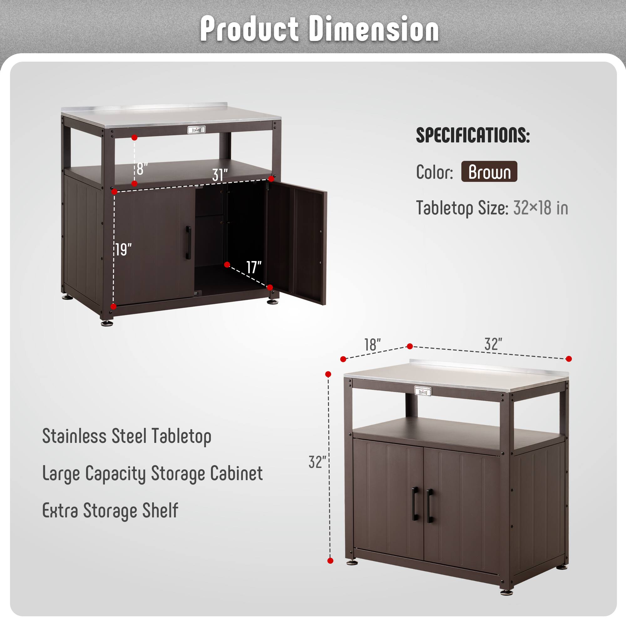Product Dimension

SPECIFICATIONS:
- Color: Brown
- Tabletop Size: 32x18 in

Stainless Steel Tabletop
Large Capacity Storage Cabinet
Extra Storage Shelf

Dimensions:
- Tabletop: 32" x 18"
- Height: 31"
- Cabinet Height: 19"
- Cabinet Width: 17"
- Cabinet Depth: 32"