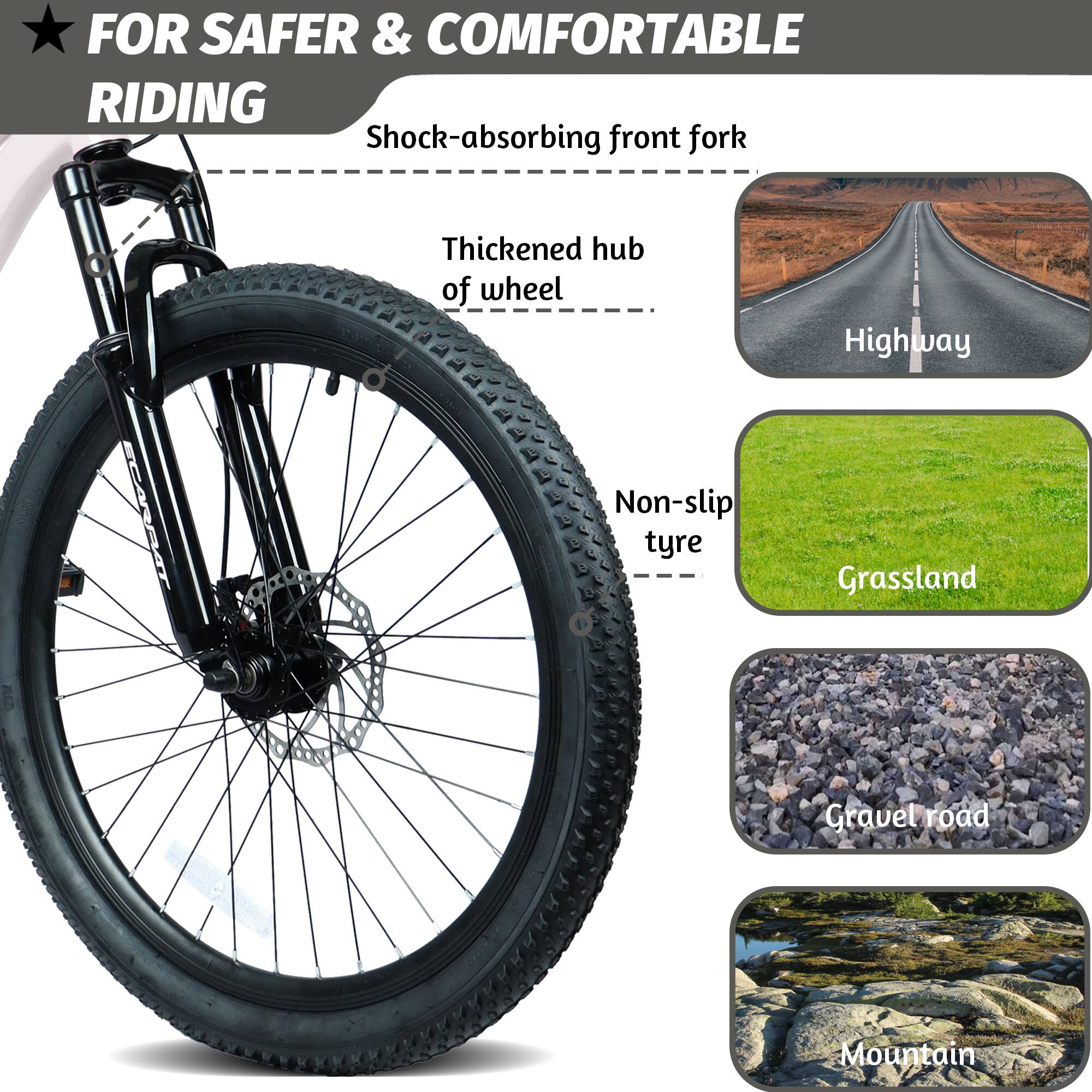 FOR SAFER & COMFORTABLE RIDING

- Shock-absorbing front fork
- Thickened hub of wheel
- Non-slip tyre

Highway
Grassland
Gravel road
Mountain