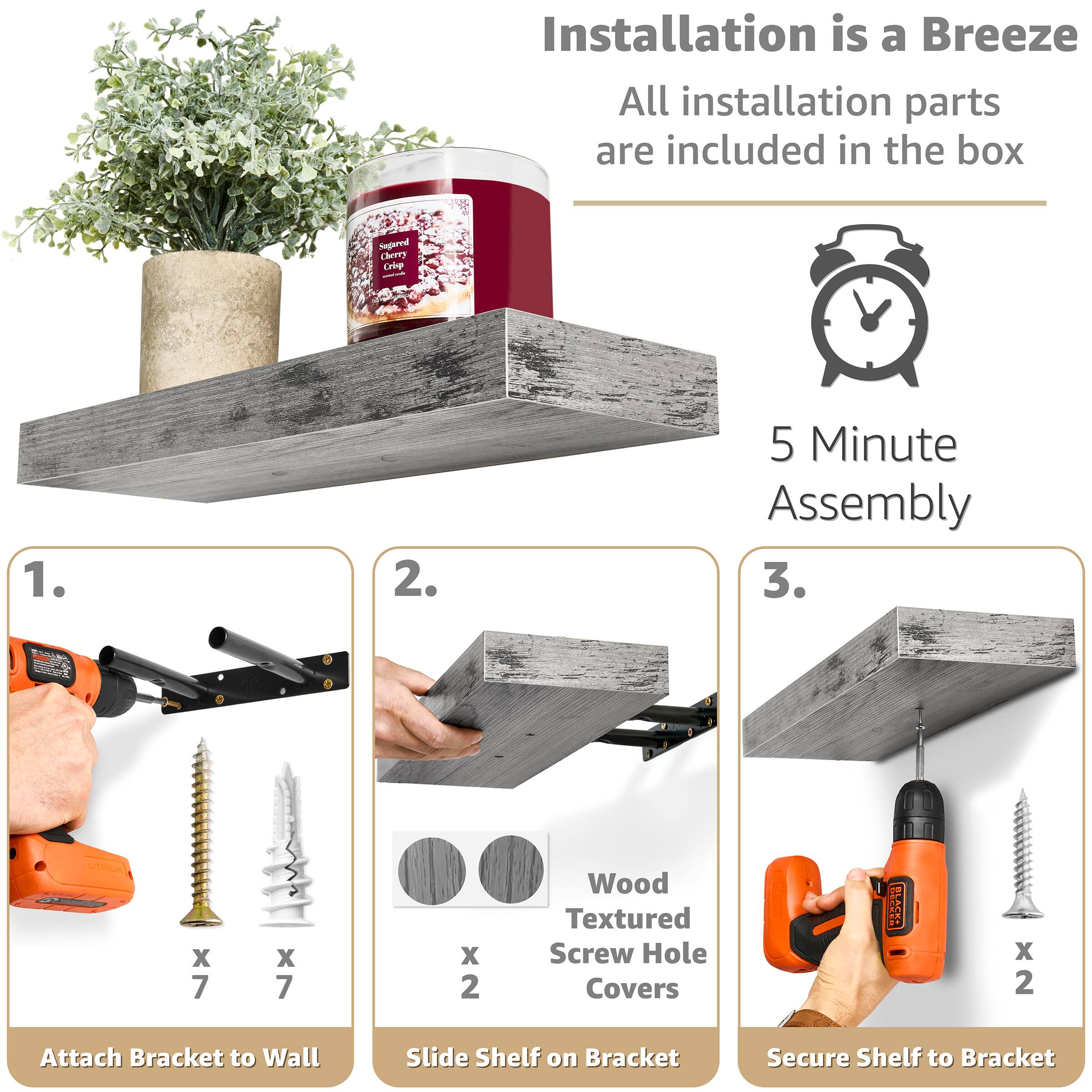 Installation is a Breeze  
All installation parts are included in the box  

5 Minute Assembly  

1. Attach Bracket to Wall  
   - Wood Textured Screw Hole Covers x 2  
   - Screws x 7  
   - Anchors x 7  

2. Slide Shelf on Bracket  

3. Secure Shelf to Bracket  
   - Screws x 2