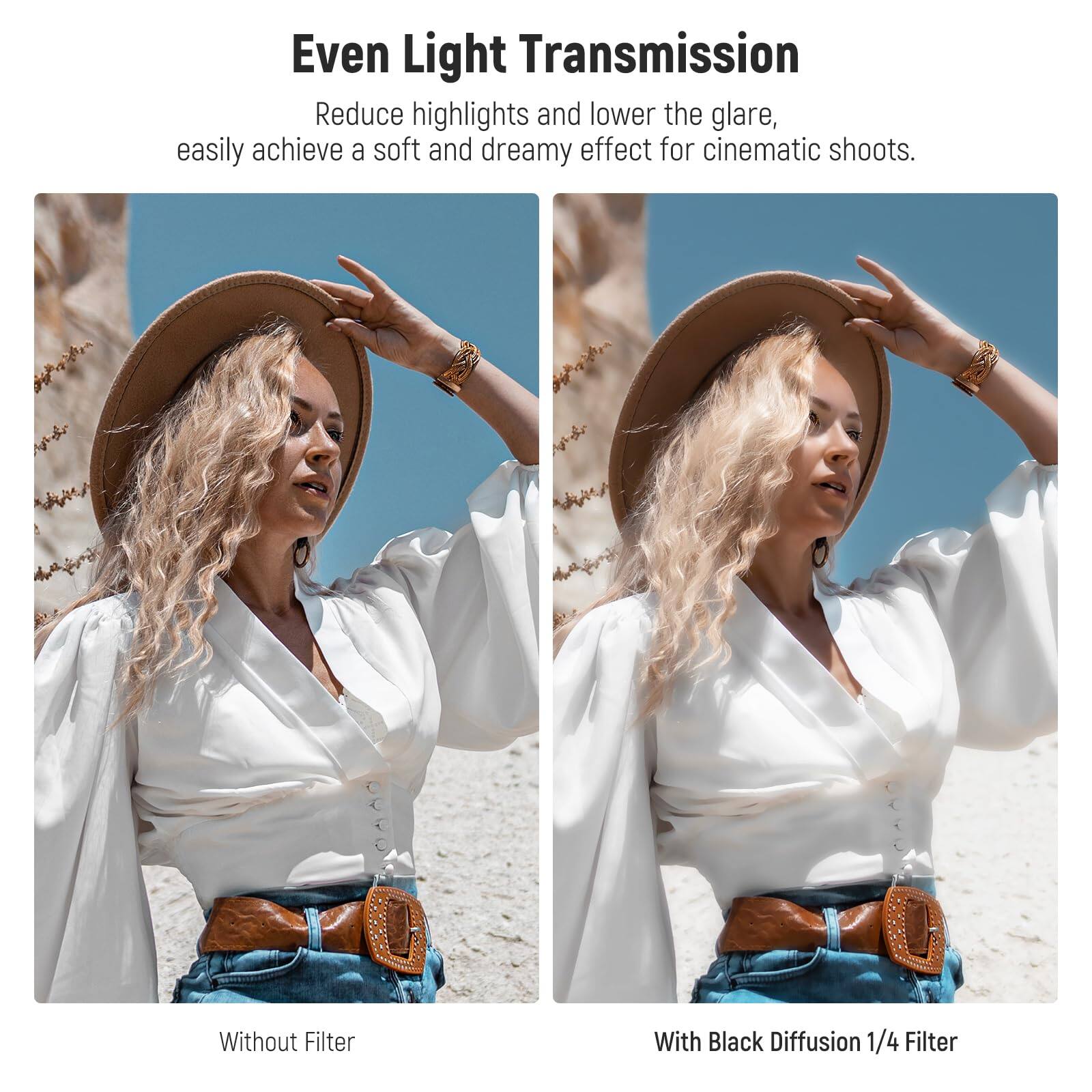 Even Light Transmission

Reduce highlights and lower the glare, easily achieve a soft and dreamy effect for cinematic shoots.

Without Filter

With Black Diffusion 1/4 Filter