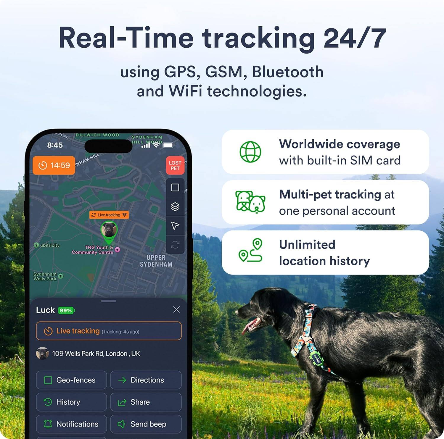 Real-Time tracking 24/7 using GPS, GSM, Bluetooth and WiFi technologies.

- Worldwide coverage with built-in SIM card
- Multi-pet tracking at one personal account
- Unlimited location history

Live tracking (Tracking: 45s ago)

109 Wells Park Rd, London, UK

Geo-fences
Directions
History
Share
Notifications
Send beep