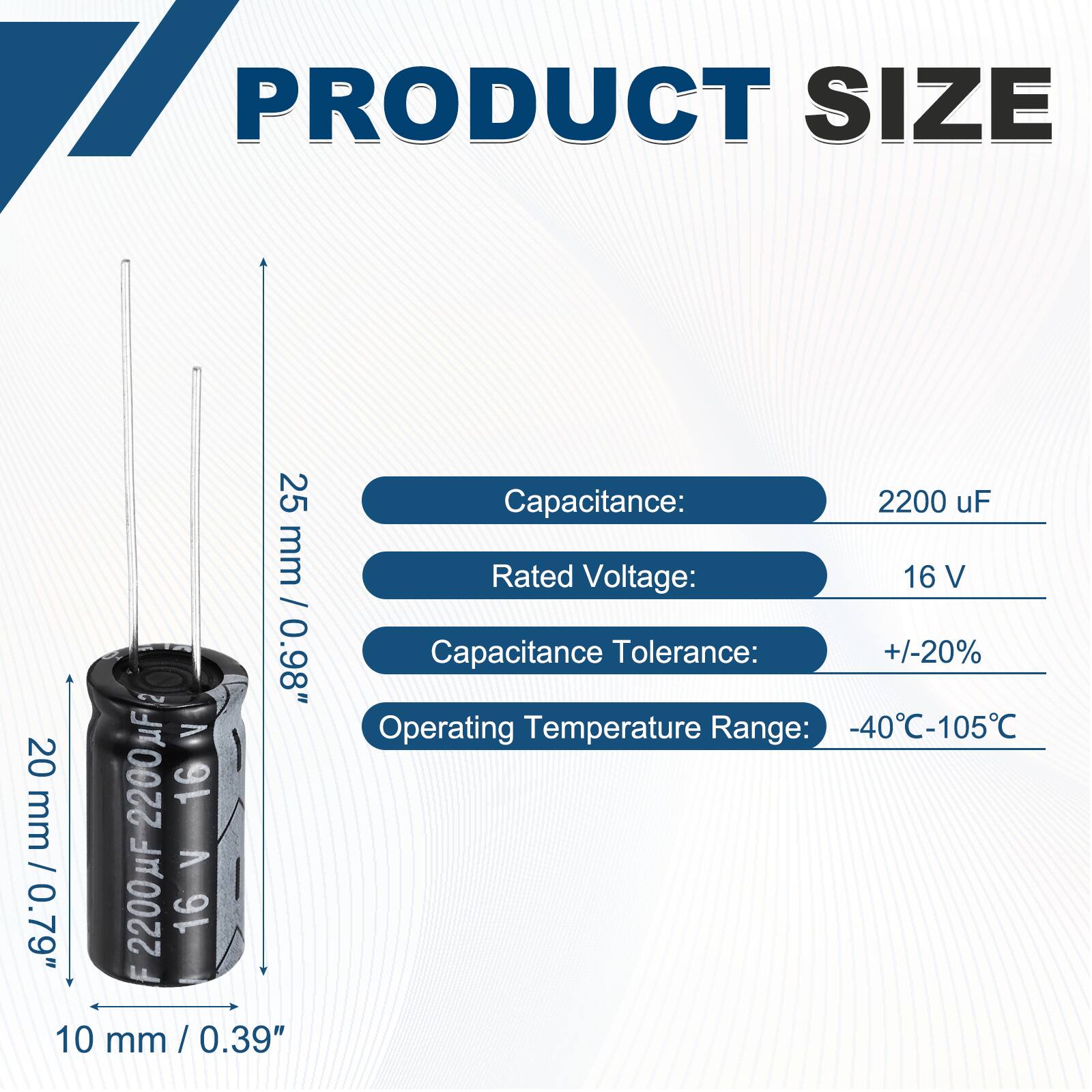 PRODUCT SIZE

Capacitance: 2200 uF  
Rated Voltage: 16 V  
Capacitance Tolerance: +/-20%  
Operating Temperature Range: -40°C-105°C  

Dimensions:  
25 mm / 0.98"  
20 mm / 0.79"  
10 mm / 0.39"