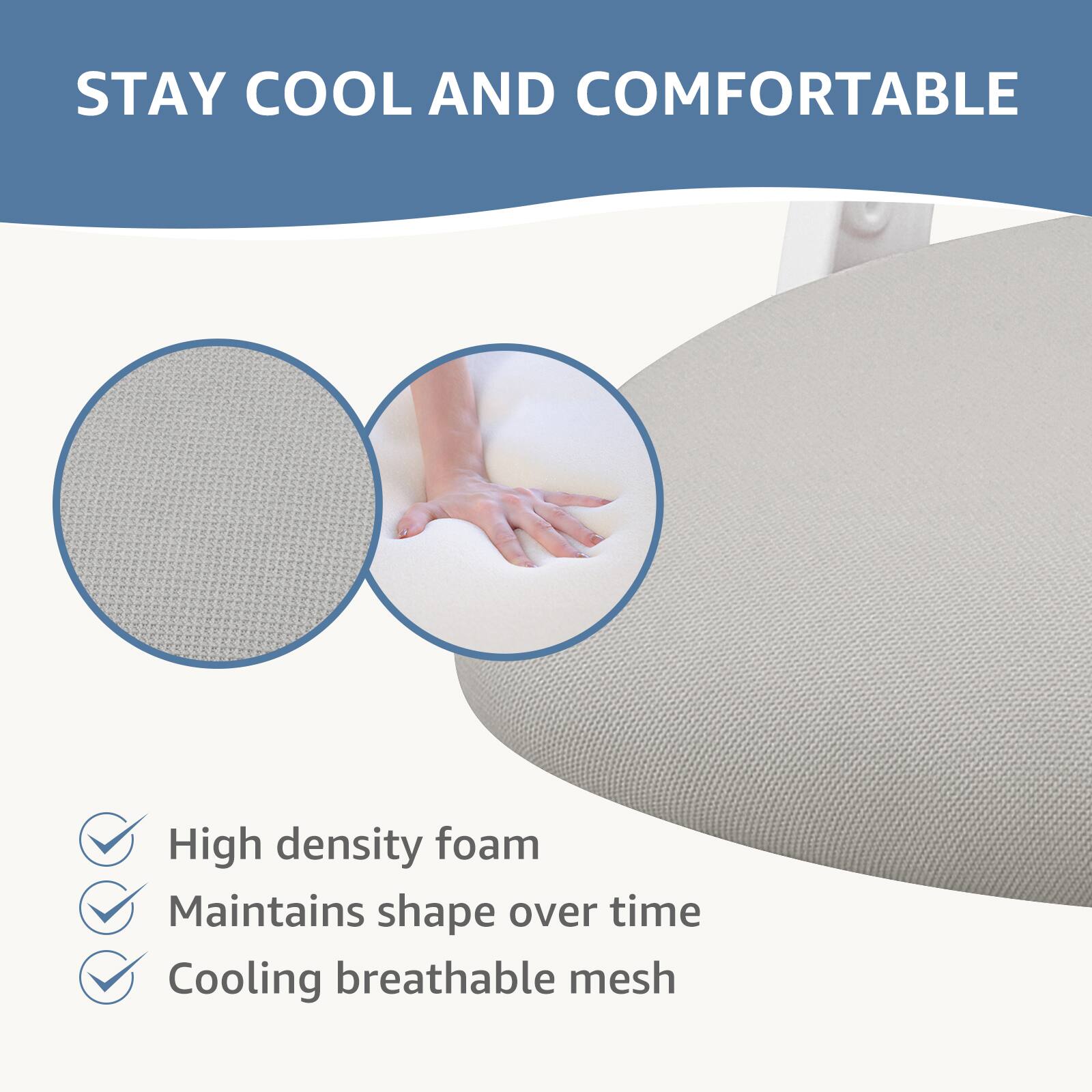 STAY COOL AND COMFORTABLE

- High density foam
- Maintains shape over time
- Cooling breathable mesh