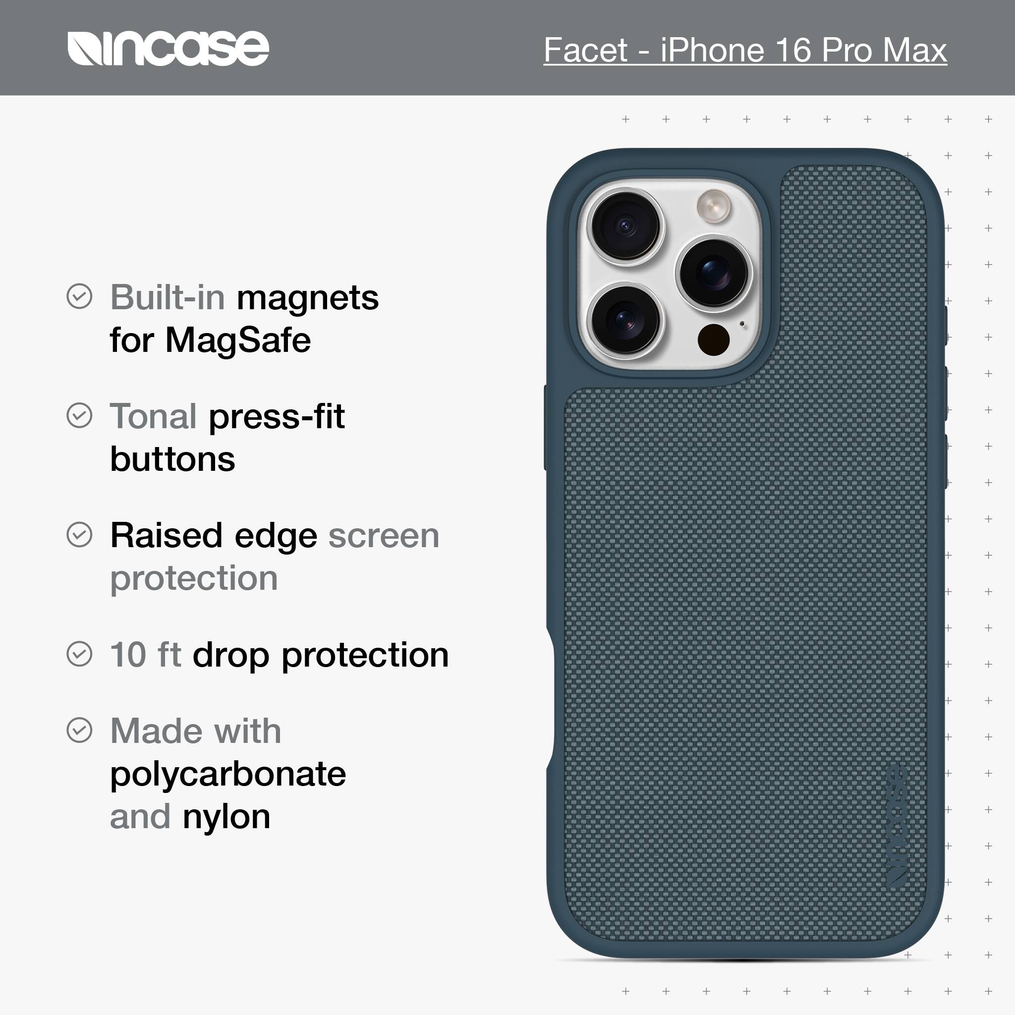 incase Facet - iPhone 16 Pro Max Built-in magnets for MagSafe Tonal press-fit buttons Raised edge screen protection 10 ft drop protection Made with polycarbonate and nylon