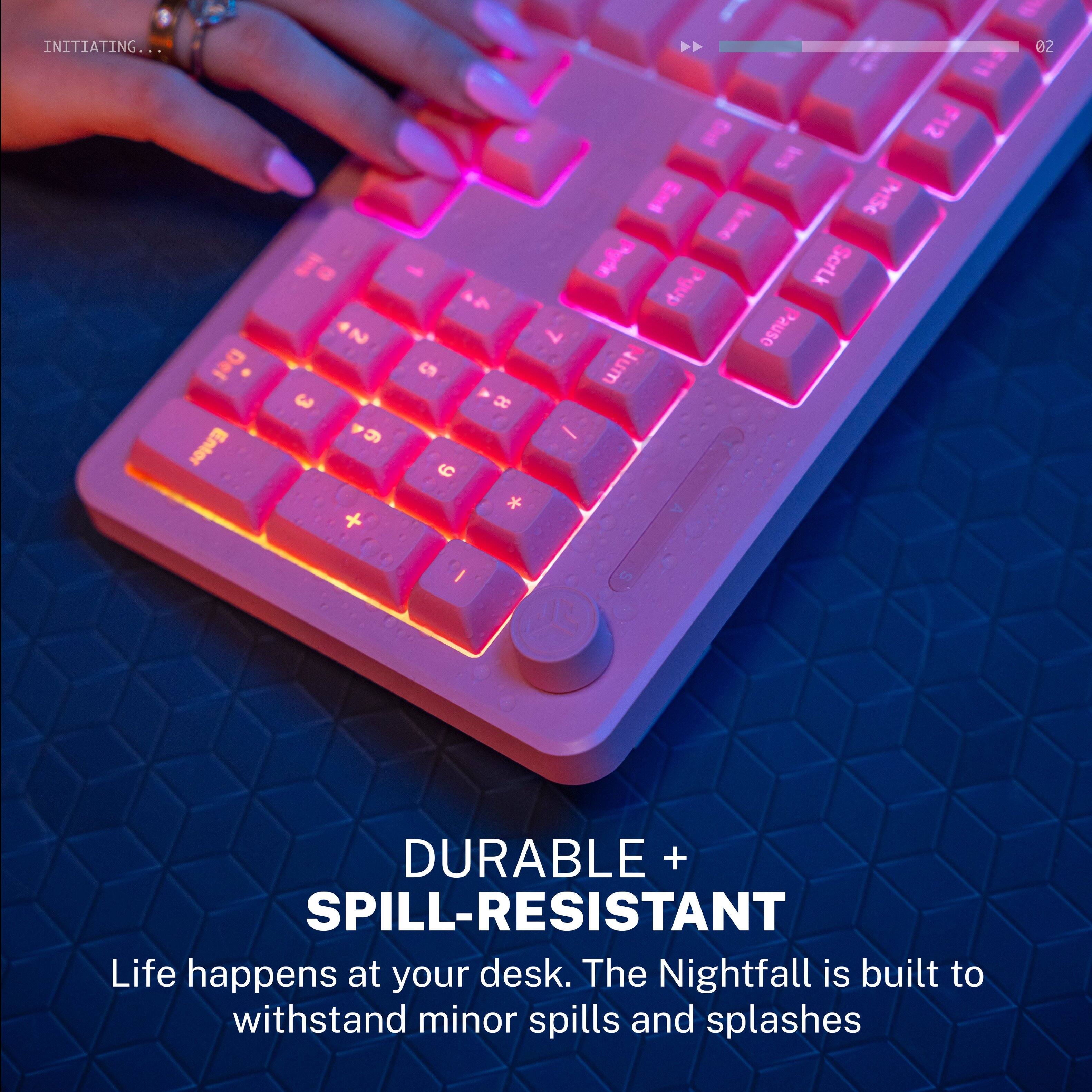 INITIATING...  
oZ Del Enter 3 2 9 + cn C 8 * F12 E SC kme Pufe Scrtk dabd 7 Pause Jum - I S  

DURABLE + SPILL-RESISTANT  
Life happens at your desk. The Nightfall is built to withstand minor spills and splashes