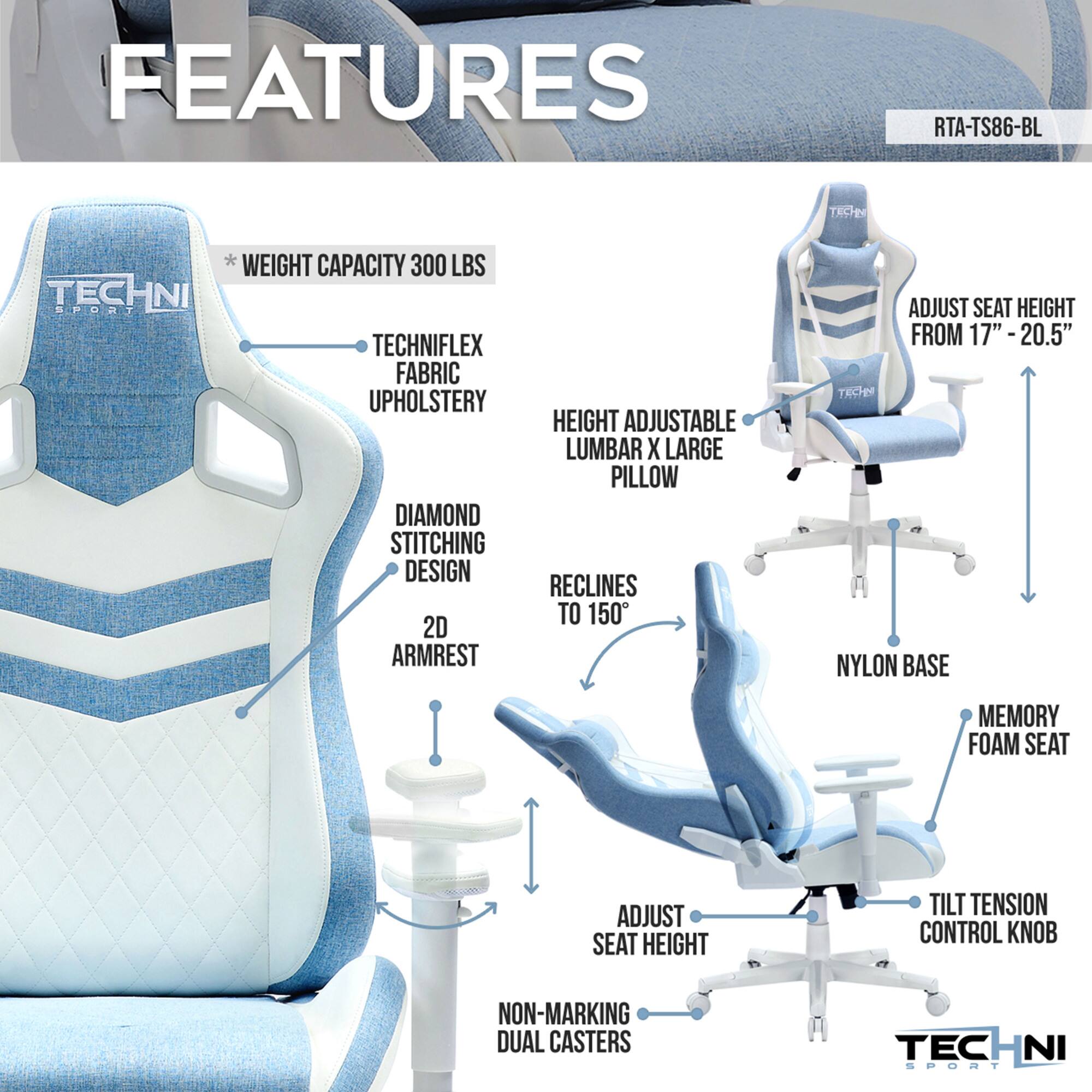 **FEATURES**

- **RTA-TS86-BL**
- **WEIGHT CAPACITY 300 LBS**
- **TECHNIFLEX FABRIC UPHOLSTERY**
- **DIAMOND STITCHING DESIGN**
- **2D ARMREST**
- **HEIGHT ADJUSTABLE LUMBAR X LARGE PILLOW**
- **RECLINES TO 150°**
- **ADJUST SEAT HEIGHT FROM 17" - 20.5"**
- **ADJUST SEAT HEIGHT**
- **NYLON BASE**
- **MEMORY FOAM SEAT**
- **TILT TENSION CONTROL KNOB**
- **NON-MARKING DUAL CASTERS**