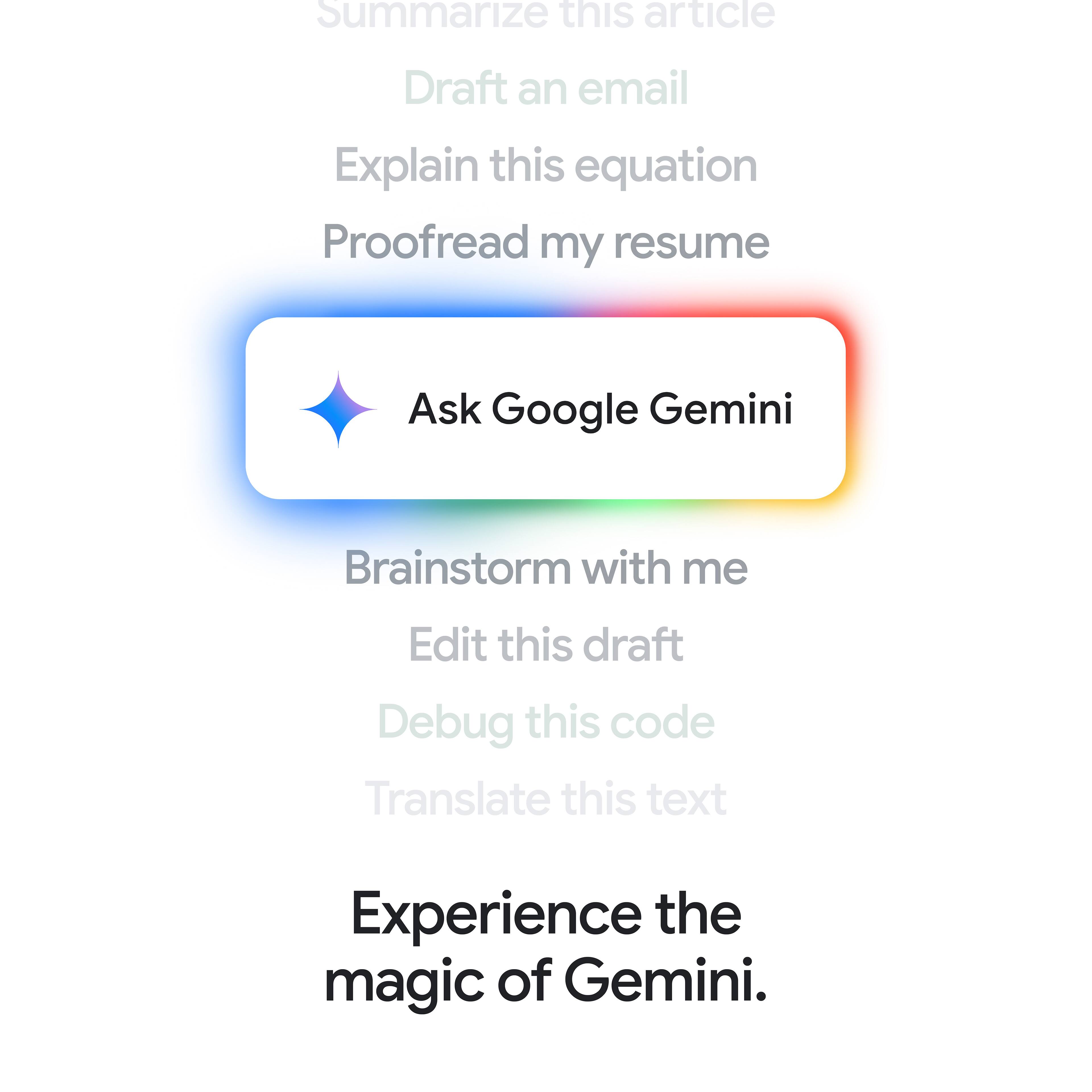 Summarize this article Draft an email Explain this equation Proofread my resume Ask Google Gemini Brainstorm with me Edit this draft Debug this code Translate this text Experience the magic of Gemini.