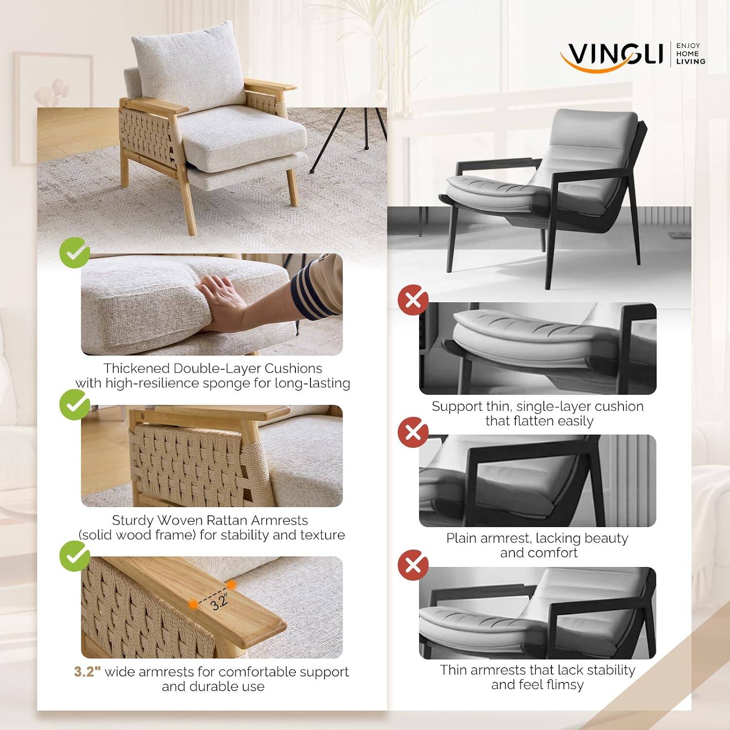 ENJOY VINGLI HOME LIVING

Thickened Double-Layer Cushions with high-resilience sponge for long-lasting support

Sturdy Woven Rattan Armrests (solid wood frame) for stability and texture

3.2" wide armrests for comfortable support and durable use

Support thin, single-layer cushion that flatten easily

Plain armrest, lacking beauty and comfort

Thin armrests that lack stability and feel flimsy