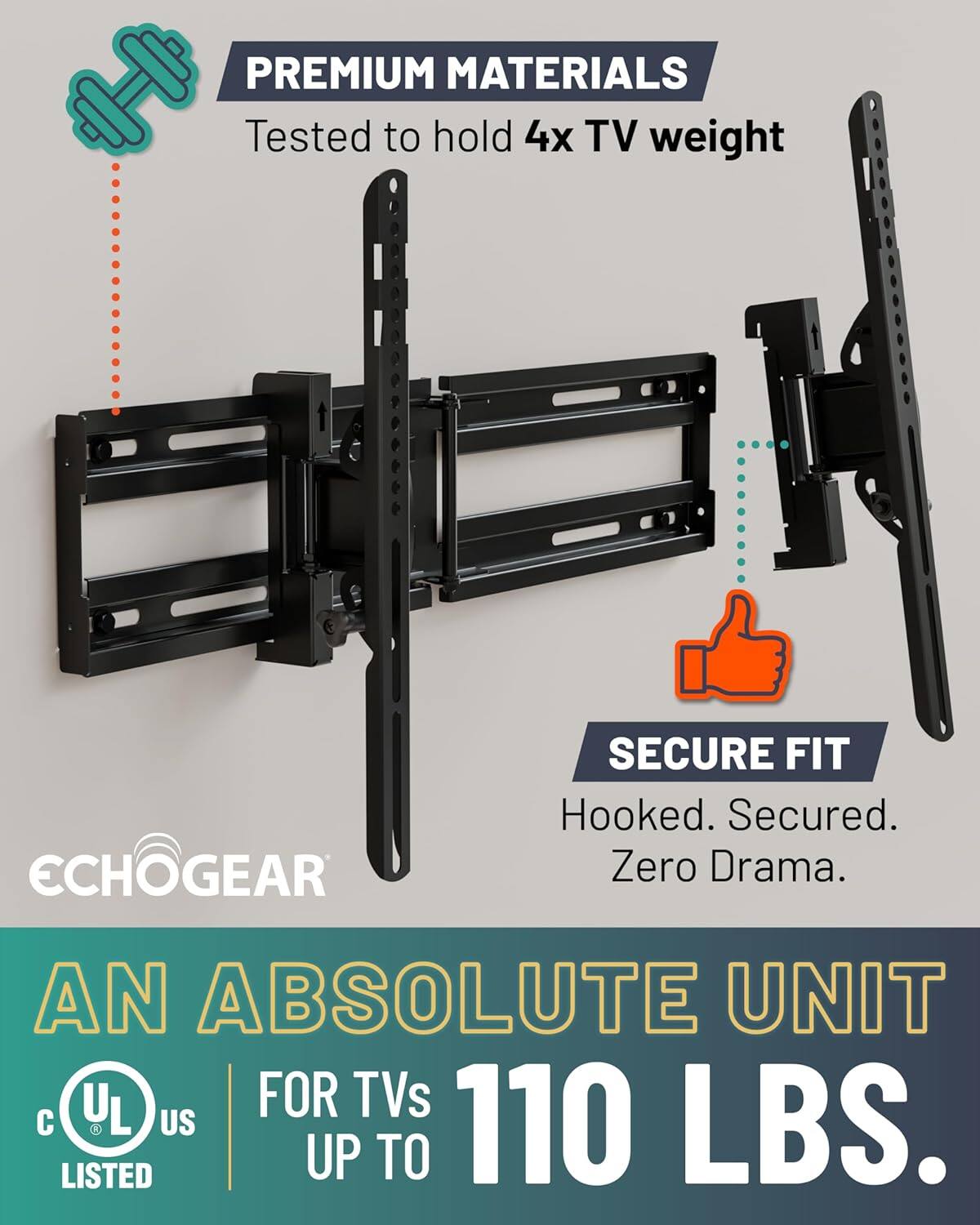 PREMIUM MATERIALS  
Tested to hold 4x TV weight  

SECURE FIT  
Hooked. Secured. Zero Drama.  

AN ABSOLUTE UNIT  
FOR TVs UP TO 110 LBS.  

UL LISTED  
c UL US