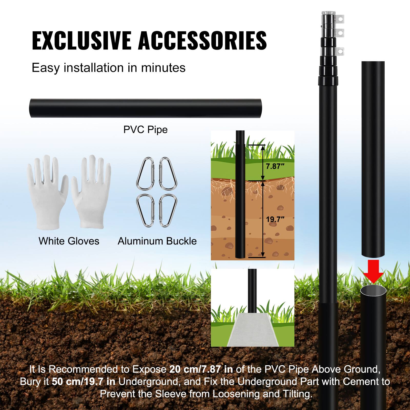 EXCLUSIVE ACCESSORIES  
Easy installation in minutes  

PVC Pipe  
White Gloves  
Aluminum Buckle  

It is recommended to expose 20 cm/7.87" of the PVC pipe above ground, bury it 50 cm/19.7" underground, and fix the underground part with cement to prevent the sleeve from loosening and tilting.