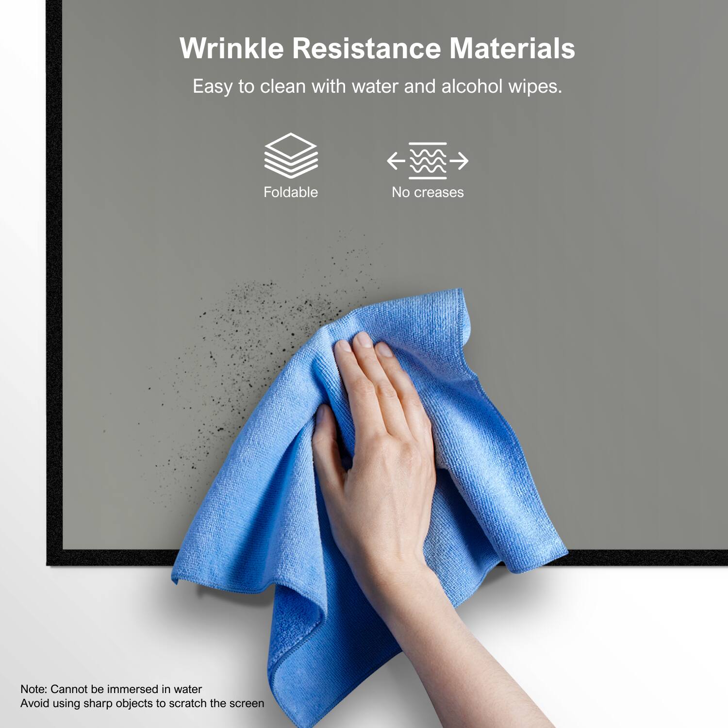 Wrinkle Resistance Materials  
Easy to clean with water and alcohol wipes.  

Foldable  
No creases  

Note: Cannot be immersed in water  
Avoid using sharp objects to scratch the screen