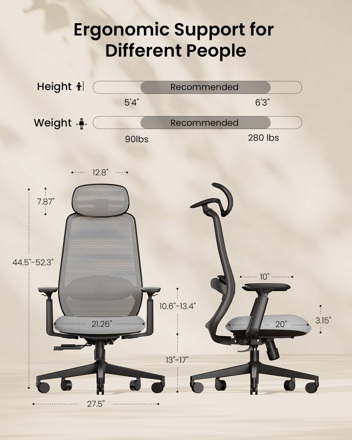 Ergonomic Support for Different People

Height
5'4" Recommended 6'3"

Weight
Recommended 90lbs 280 lbs

12.8"
7.87"
44.5-52.3"
10"
10.6"-13.4"
21.26"
20"
3.15"
13"-17"
27.5"